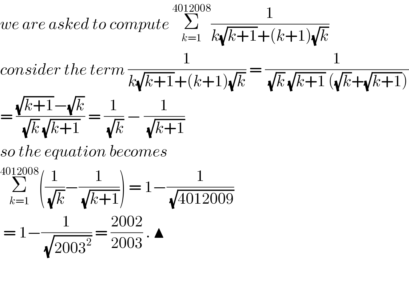 we are asked to compute Σ_(k=1) ^(4012008) (1/(k(√(k+1))+(k+1)(√k)))   consider the term (1/(k(√(k+1))+(k+1)(√k))) = (1/( (√k) (√(k+1)) ((√k)+(√(k+1)))))  = (((√(k+1))−(√k))/( (√k) (√(k+1)))) = (1/( (√k))) − (1/( (√(k+1))))  so the equation becomes   Σ_(k=1) ^(4012008) ((1/( (√k)))−(1/( (√(k+1))))) = 1−(1/( (√(4012009))))   = 1−(1/( (√(2003^2 )))) = ((2002)/(2003)) . ▲    