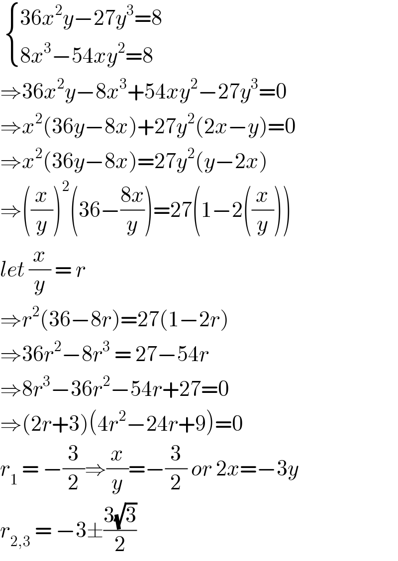   { ((36x^2 y−27y^3 =8)),((8x^3 −54xy^2 =8)) :}  ⇒36x^2 y−8x^3 +54xy^2 −27y^3 =0  ⇒x^2 (36y−8x)+27y^2 (2x−y)=0  ⇒x^2 (36y−8x)=27y^2 (y−2x)  ⇒((x/y))^2 (36−((8x)/y))=27(1−2((x/y)))  let (x/y) = r   ⇒r^2 (36−8r)=27(1−2r)  ⇒36r^2 −8r^3  = 27−54r  ⇒8r^3 −36r^2 −54r+27=0  ⇒(2r+3)(4r^2 −24r+9)=0  r_1  = −(3/2)⇒(x/y)=−(3/2) or 2x=−3y  r_(2,3)  = −3±((3(√3))/2)  