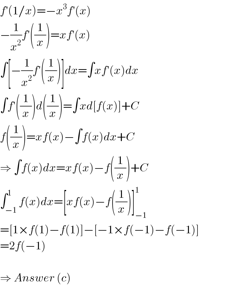 f′(1/x)=−x^3 f′(x)  −(1/x^2 )f′((1/x))=xf′(x)  ∫[−(1/x^2 )f′((1/x))]dx=∫xf′(x)dx  ∫f′((1/x))d((1/x))=∫xd[f(x)]+C  f((1/x))=xf(x)−∫f(x)dx+C  ⇒ ∫f(x)dx=xf(x)−f((1/x))+C  ∫_(−1) ^1 f(x)dx=[xf(x)−f((1/x))]_(−1) ^1   =[1×f(1)−f(1)]−[−1×f(−1)−f(−1)]  =2f(−1)    ⇒ Answer (c)  