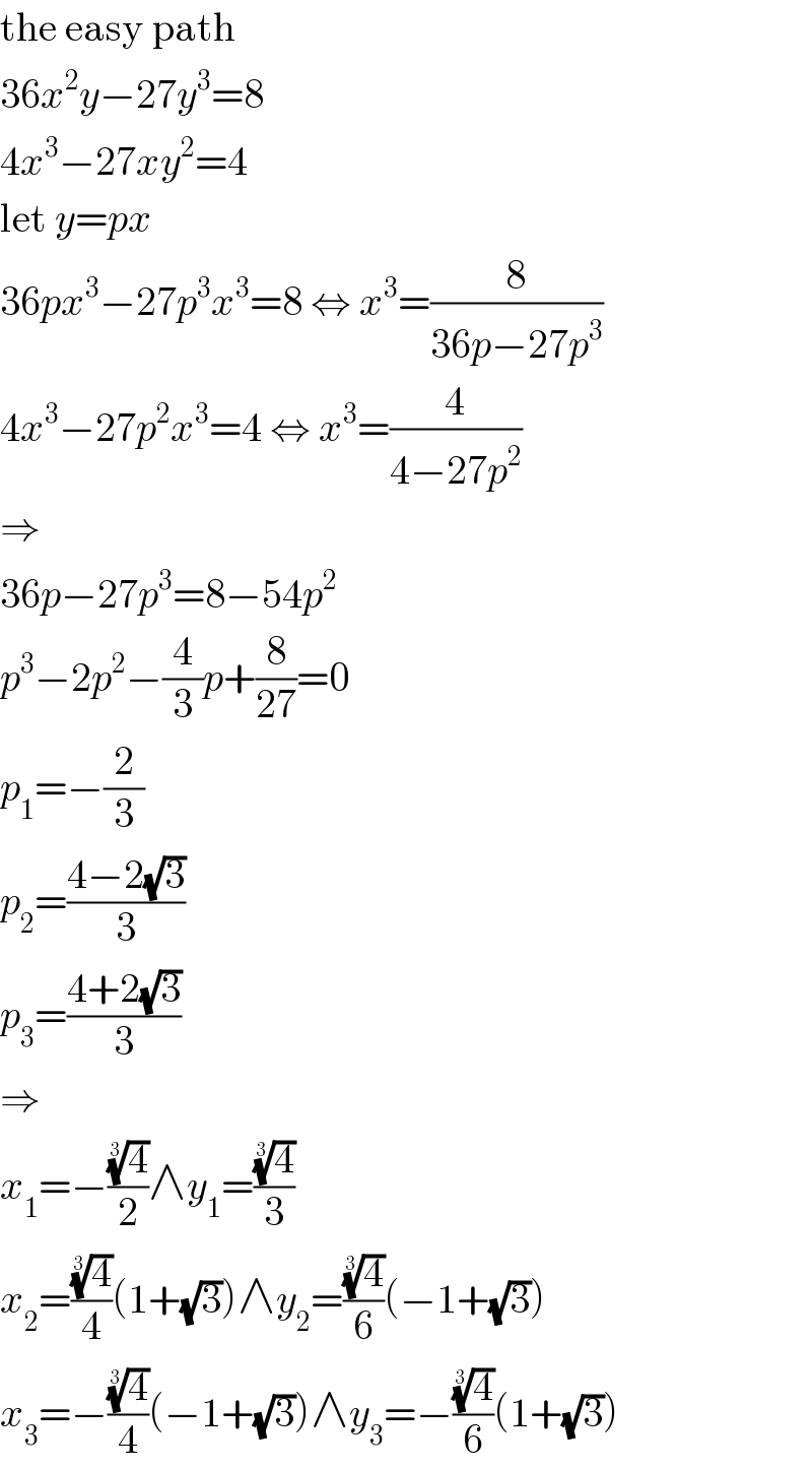 the easy path  36x^2 y−27y^3 =8  4x^3 −27xy^2 =4  let y=px  36px^3 −27p^3 x^3 =8 ⇔ x^3 =(8/(36p−27p^3 ))  4x^3 −27p^2 x^3 =4 ⇔ x^3 =(4/(4−27p^2 ))  ⇒  36p−27p^3 =8−54p^2   p^3 −2p^2 −(4/3)p+(8/(27))=0  p_1 =−(2/3)  p_2 =((4−2(√3))/3)  p_3 =((4+2(√3))/3)  ⇒  x_1 =−((4)^(1/3) /2)∧y_1 =((4)^(1/3) /3)  x_2 =((4)^(1/3) /4)(1+(√3))∧y_2 =((4)^(1/3) /6)(−1+(√3))  x_3 =−((4)^(1/3) /4)(−1+(√3))∧y_3 =−((4)^(1/3) /6)(1+(√3))  