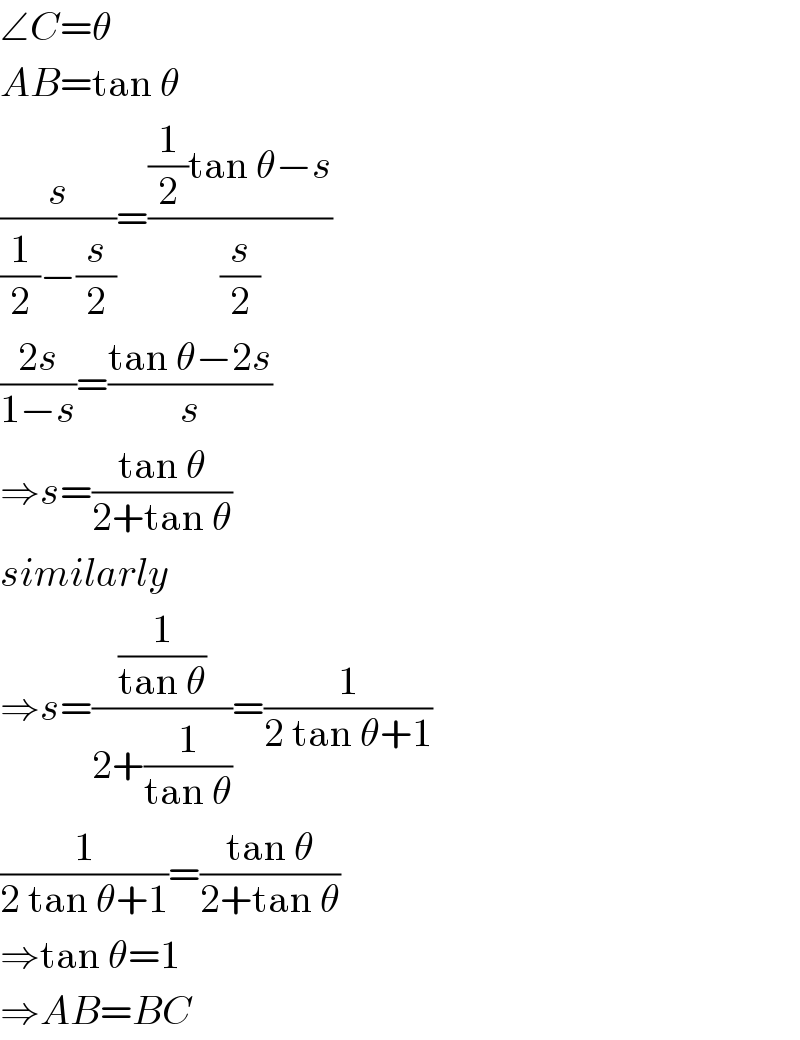 ∠C=θ  AB=tan θ  (s/((1/2)−(s/2)))=(((1/2)tan θ−s)/(s/2))  ((2s)/(1−s))=((tan θ−2s)/s)  ⇒s=((tan θ)/(2+tan θ))  similarly  ⇒s=((1/(tan θ))/(2+(1/(tan θ))))=(1/(2 tan θ+1))  (1/(2 tan θ+1))=((tan θ)/(2+tan θ))  ⇒tan θ=1  ⇒AB=BC  