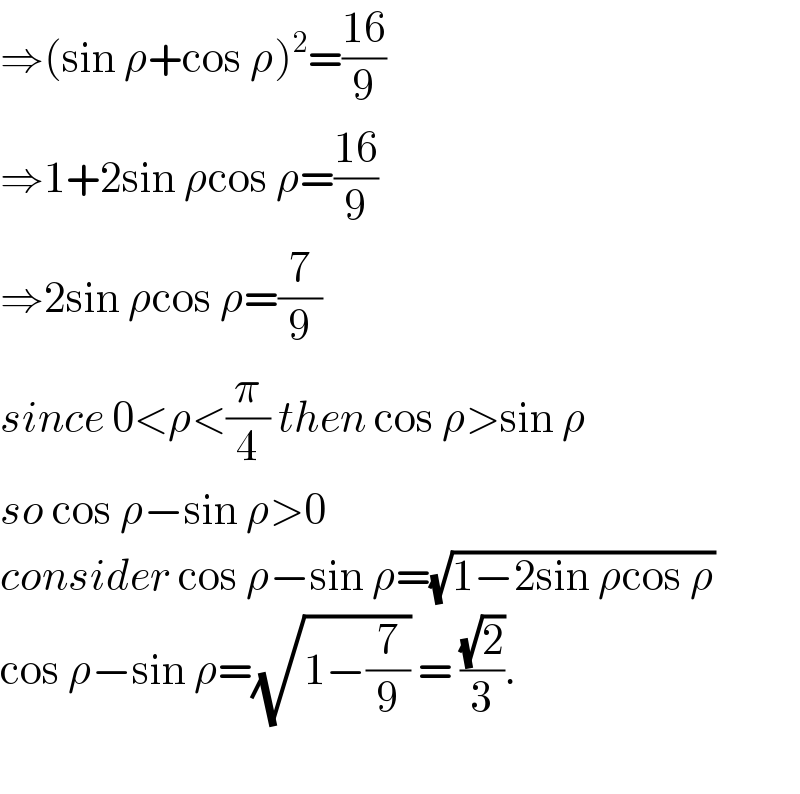 ⇒(sin ρ+cos ρ)^2 =((16)/9)  ⇒1+2sin ρcos ρ=((16)/9)  ⇒2sin ρcos ρ=(7/9)  since 0<ρ<(π/4) then cos ρ>sin ρ  so cos ρ−sin ρ>0  consider cos ρ−sin ρ=(√(1−2sin ρcos ρ))  cos ρ−sin ρ=(√(1−(7/9))) = ((√2)/3).    