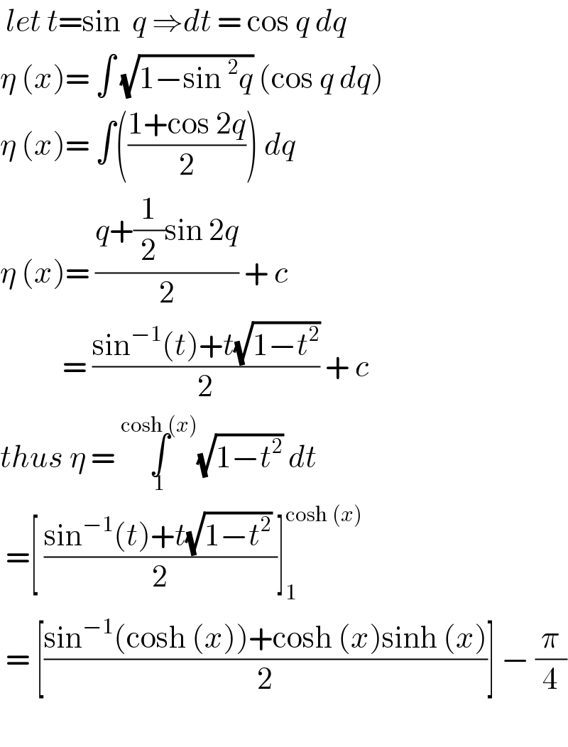  let t=sin  q ⇒dt = cos q dq  η (x)= ∫ (√(1−sin^2 q)) (cos q dq)  η (x)= ∫(((1+cos 2q)/2)) dq   η (x)= ((q+(1/2)sin 2q)/2) + c              = ((sin^(−1) (t)+t(√(1−t^2 )))/2) + c  thus η = ∫_1 ^(cosh (x)) (√(1−t^2 )) dt    =[ ((sin^(−1) (t)+t(√(1−t^2 )) )/2)]_1 ^(cosh (x))    = [((sin^(−1) (cosh (x))+cosh (x)sinh (x))/2)] − (π/4)    