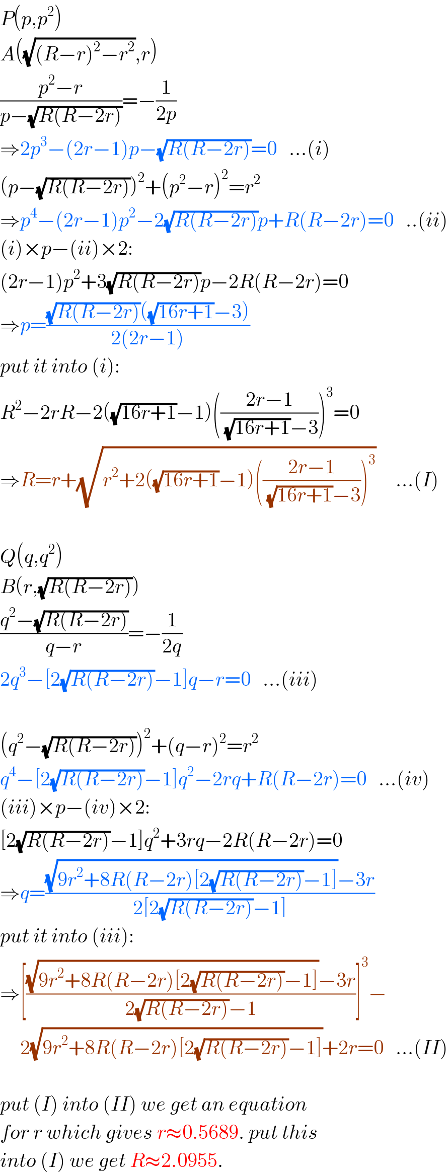 P(p,p^2 )  A((√((R−r)^2 −r^2 )),r)  ((p^2 −r)/(p−(√(R(R−2r)))))=−(1/(2p))  ⇒2p^3 −(2r−1)p−(√(R(R−2r)))=0   ...(i)  (p−(√(R(R−2r))))^2 +(p^2 −r)^2 =r^2   ⇒p^4 −(2r−1)p^2 −2(√(R(R−2r)))p+R(R−2r)=0   ..(ii)  (i)×p−(ii)×2:  (2r−1)p^2 +3(√(R(R−2r)))p−2R(R−2r)=0  ⇒p=(((√(R(R−2r)))((√(16r+1))−3))/(2(2r−1)))  put it into (i):  R^2 −2rR−2((√(16r+1))−1)(((2r−1)/( (√(16r+1))−3)))^3 =0  ⇒R=r+(√(r^2 +2((√(16r+1))−1)(((2r−1)/( (√(16r+1))−3)))^3 ))     ...(I)    Q(q,q^2 )  B(r,(√(R(R−2r))))  ((q^2 −(√(R(R−2r))))/(q−r))=−(1/(2q))  2q^3 −[2(√(R(R−2r)))−1]q−r=0   ...(iii)    (q^2 −(√(R(R−2r))))^2 +(q−r)^2 =r^2   q^4 −[2(√(R(R−2r)))−1]q^2 −2rq+R(R−2r)=0   ...(iv)  (iii)×p−(iv)×2:  [2(√(R(R−2r)))−1]q^2 +3rq−2R(R−2r)=0  ⇒q=(((√(9r^2 +8R(R−2r)[2(√(R(R−2r)))−1]))−3r)/(2[2(√(R(R−2r)))−1]))  put it into (iii):  ⇒[(((√(9r^2 +8R(R−2r)[2(√(R(R−2r)))−1]))−3r)/(2(√(R(R−2r)))−1))]^3 −       2(√(9r^2 +8R(R−2r)[2(√(R(R−2r)))−1]))+2r=0   ...(II)    put (I) into (II) we get an equation  for r which gives r≈0.5689. put this  into (I) we get R≈2.0955.  