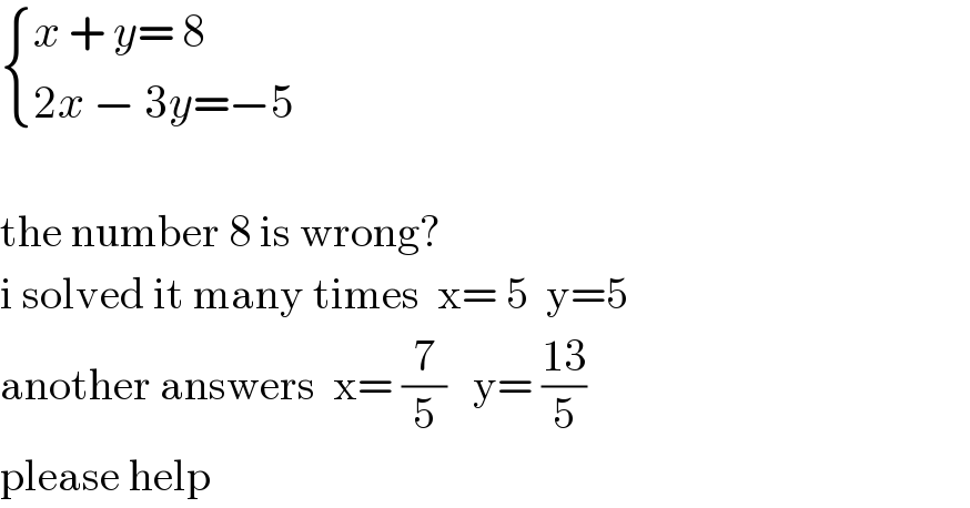  { ((x + y= 8)),((2x − 3y=−5 )) :}    the number 8 is wrong?   i solved it many times  x= 5  y=5  another answers  x= (7/5)   y= ((13)/5)   please help  