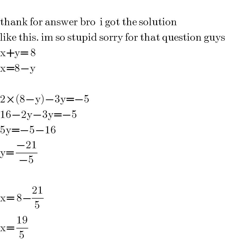   thank for answer bro  i got the solution   like this. im so stupid sorry for that question guys  x+y= 8  x=8−y    2×(8−y)−3y=−5  16−2y−3y=−5  5y=−5−16  y= ((−21)/(−5))    x= 8−((21)/5)  x= ((19)/5)  