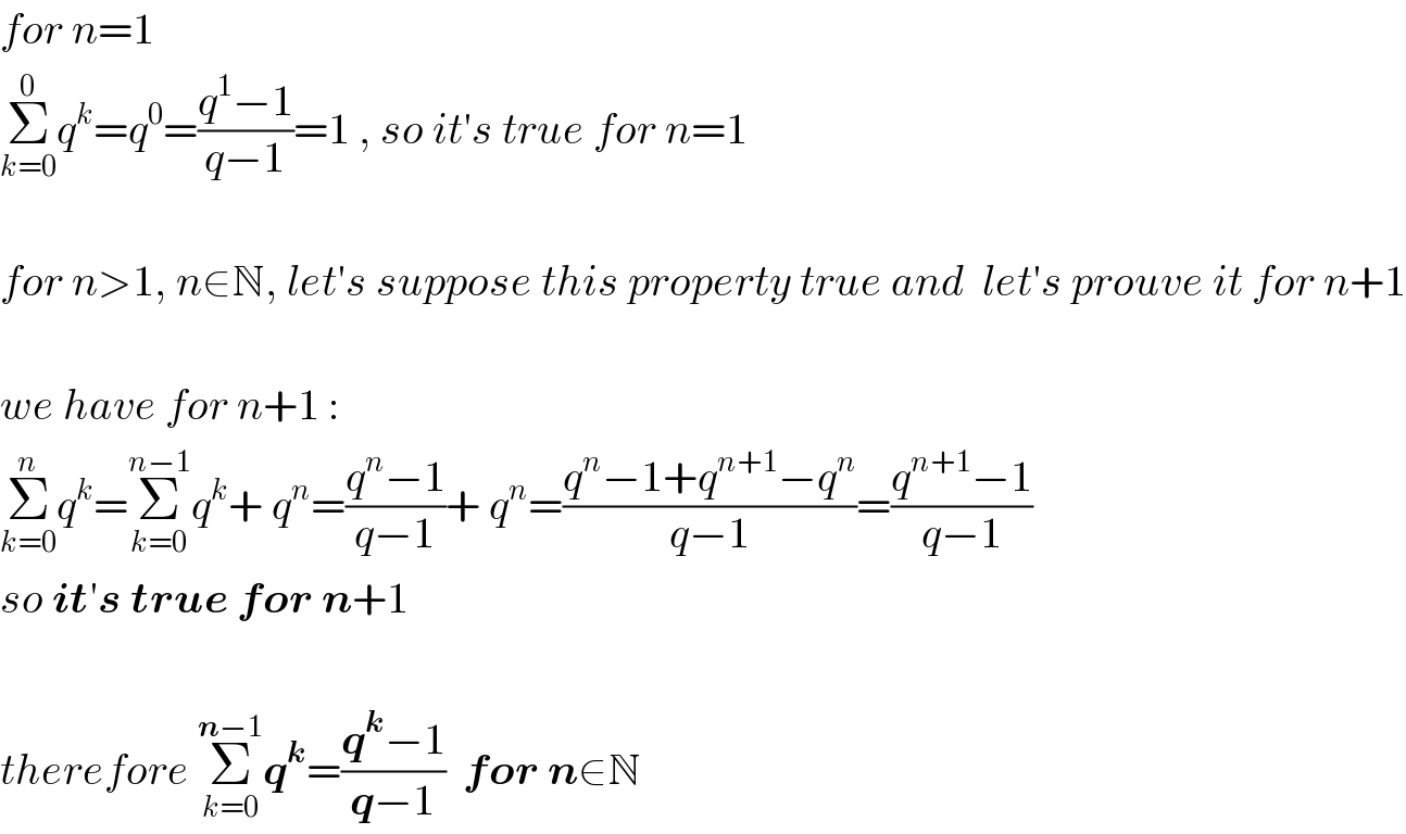 for n=1  Σ_(k=0) ^0 q^k =q^0 =((q^1 −1)/(q−1))=1 , so it′s true for n=1    for n>1, n∈N, let′s suppose this property true and  let′s prouve it for n+1    we have for n+1 :  Σ_(k=0) ^n q^k =Σ_(k=0) ^(n−1) q^k + q^n =((q^n −1)/(q−1))+ q^n =((q^n −1+q^(n+1) −q^n )/(q−1))=((q^(n+1) −1)/(q−1))   so it′s true for n+1    therefore Σ_(k=0) ^(n−1) q^k =((q^k −1)/(q−1))  for n∈N  