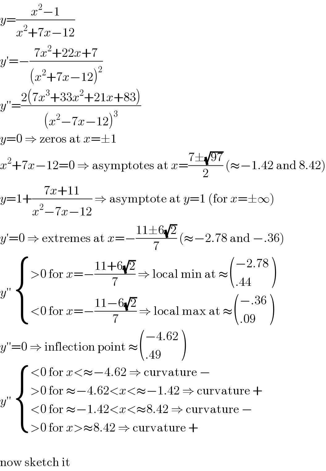 y=((x^2 −1)/(x^2 +7x−12))  y′=−((7x^2 +22x+7)/((x^2 +7x−12)^2 ))  y′′=((2(7x^3 +33x^2 +21x+83))/((x^2 −7x−12)^3 ))  y=0 ⇒ zeros at x=±1  x^2 +7x−12=0 ⇒ asymptotes at x=((7±(√(97)))/2) (≈−1.42 and 8.42)  y=1+((7x+11)/(x^2 −7x−12)) ⇒ asymptote at y=1 (for x=±∞)  y′=0 ⇒ extremes at x=−((11±6(√2))/7) (≈−2.78 and −.36)  y′′  { ((>0 for x=−((11+6(√2))/7) ⇒ local min at ≈ (((−2.78)),((.44)) ))),((<0 for x=−((11−6(√2))/7) ⇒ local max at ≈ (((−.36)),((.09)) ))) :}  y′′=0 ⇒ inflection point ≈ (((−4.62)),((.49)) )  y′′  { ((<0 for x<≈−4.62 ⇒ curvature −)),((>0 for ≈−4.62<x<≈−1.42 ⇒ curvature +)),((<0 for ≈−1.42<x<≈8.42 ⇒ curvature −)),((>0 for x>≈8.42 ⇒ curvature + )) :}    now sketch it  