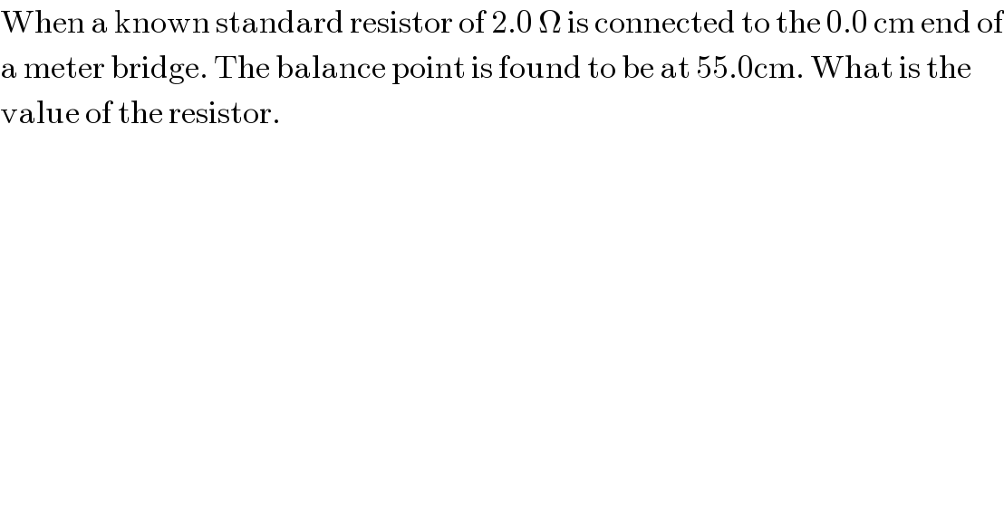 When a known standard resistor of 2.0 Ω is connected to the 0.0 cm end of  a meter bridge. The balance point is found to be at 55.0cm. What is the   value of the resistor.  