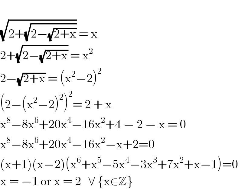   (√(2+(√(2−(√(2+x)))))) = x  2+(√(2−(√(2+x)))) = x^2   2−(√(2+x)) = (x^2 −2)^2   (2−(x^2 −2)^2 )^2 = 2 + x  x^8 −8x^6 +20x^4 −16x^2 +4 − 2 − x = 0  x^8 −8x^6 +20x^4 −16x^2 −x+2=0  (x+1)(x−2)(x^6 +x^5 −5x^4 −3x^3 +7x^2 +x−1)=0  x = −1 or x = 2   ∀ {x∈Z}  