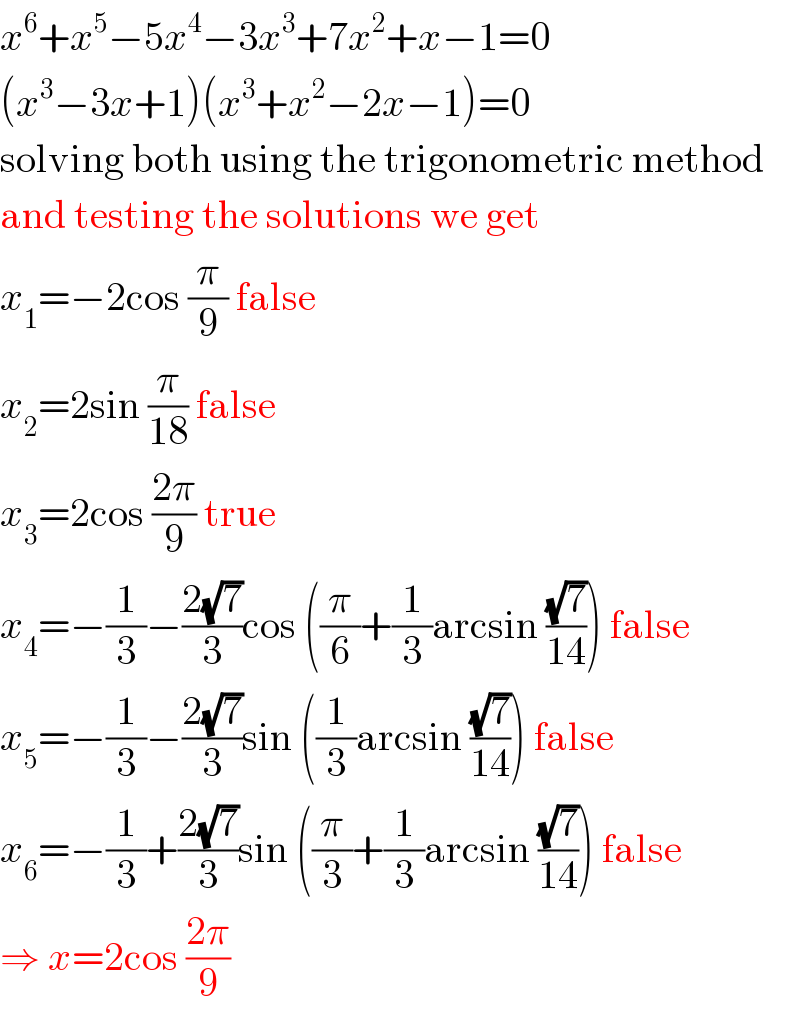 x^6 +x^5 −5x^4 −3x^3 +7x^2 +x−1=0  (x^3 −3x+1)(x^3 +x^2 −2x−1)=0  solving both using the trigonometric method  and testing the solutions we get  x_1 =−2cos (π/9) false  x_2 =2sin (π/(18)) false  x_3 =2cos ((2π)/9) true  x_4 =−(1/3)−((2(√7))/3)cos ((π/6)+(1/3)arcsin ((√7)/(14))) false  x_5 =−(1/3)−((2(√7))/3)sin ((1/3)arcsin ((√7)/(14))) false  x_6 =−(1/3)+((2(√7))/3)sin ((π/3)+(1/3)arcsin ((√7)/(14))) false  ⇒ x=2cos ((2π)/9)  