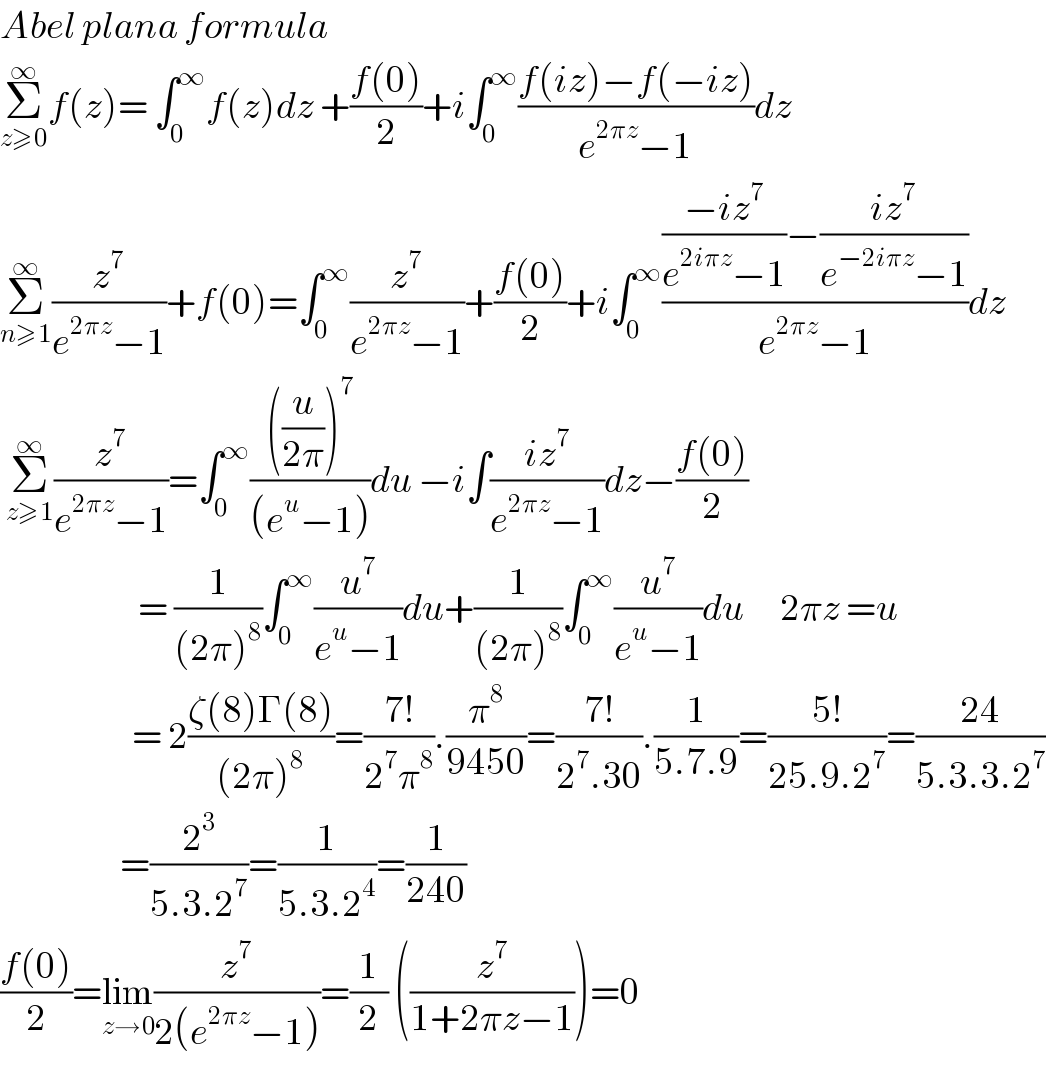 Abel plana formula   Σ_(z≥0) ^∞ f(z)= ∫_0 ^∞ f(z)dz +((f(0))/2)+i∫_0 ^∞ ((f(iz)−f(−iz))/(e^(2πz) −1))dz  Σ_(n≥1) ^∞ (z^7 /(e^(2πz) −1))+f(0)=∫_0 ^∞ (z^7 /(e^(2πz) −1))+((f(0))/2)+i∫_0 ^∞ ((((−iz^7 )/(e^(2iπz) −1))−((iz^7 )/(e^(−2iπz) −1)))/(e^(2πz) −1))dz   Σ_(z≥1) ^∞ (z^7 /(e^(2πz) −1))=∫_0 ^∞ ((((u/(2π)))^7 )/((e^u −1)))du −i∫((iz^7 )/(e^(2πz) −1))dz−((f(0))/2)                         = (1/((2π)^8 ))∫_0 ^∞ (u^7 /(e^u −1))du+(1/((2π)^8 ))∫_0 ^∞ (u^7 /(e^u −1))du      2πz =u                         = 2((ζ(8)Γ(8))/((2π)^8 ))=((7!)/(2^7 π^8 )).(π^8 /(9450))=((7!)/(2^7 .30)).(1/(5.7.9))=((5!)/(25.9.2^7 ))=((24)/(5.3.3.2^7 ))                      =(2^3 /(5.3.2^7 ))=(1/(5.3.2^4 ))=(1/(240))  ((f(0))/2)=lim_(z→0) (z^7 /(2(e^(2πz) −1)))=(1/2) ((z^7 /(1+2πz−1)))=0  