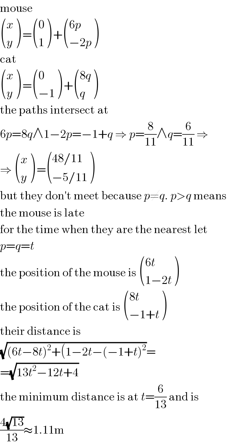 mouse   ((x),(y) ) = ((0),(1) ) + (((6p)),((−2p)) )  cat   ((x),(y) ) = ((0),((−1)) ) + (((8q)),(q) )  the paths intersect at  6p=8q∧1−2p=−1+q ⇒ p=(8/(11))∧q=(6/(11)) ⇒  ⇒  ((x),(y) ) = (((48/11)),((−5/11)) )  but they don′t meet because p≠q. p>q means  the mouse is late  for the time when they are the nearest let  p=q=t  the position of the mouse is  (((6t)),((1−2t)) )  the position of the cat is  (((8t)),((−1+t)) )  their distance is  (√((6t−8t)^2 +(1−2t−(−1+t)^2 ))=  =(√(13t^2 −12t+4))  the minimum distance is at t=(6/(13)) and is  ((4(√(13)))/(13))≈1.11m  
