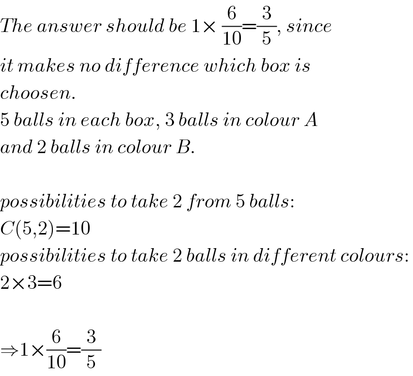 The answer should be 1× (6/(10))=(3/5), since  it makes no difference which box is  choosen.  5 balls in each box, 3 balls in colour A  and 2 balls in colour B.    possibilities to take 2 from 5 balls:   C(5,2)=10  possibilities to take 2 balls in different colours:   2×3=6    ⇒1×(6/(10))=(3/5)  