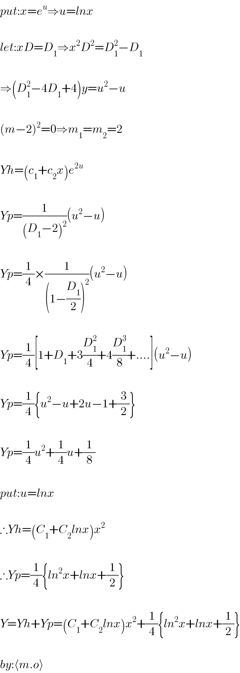 put:x=e^u ⇒u=lnx    let:xD=D_1 ⇒x^2 D^2 =D_1 ^2 −D_1     ⇒(D_1 ^2 −4D_1 +4)y=u^2 −u    (m−2)^2 =0⇒m_1 =m_2 =2    Yh=(c_1 +c_2 x)e^(2u)     Yp=(1/((D_1 −2)^2 ))(u^2 −u)    Yp=(1/4)×(1/((1−(D_1 /2))^2 ))(u^2 −u)    Yp=(1/4)[1+D_1 +3(D_1 ^2 /4)+4(D_1 ^3 /8)+....](u^2 −u)    Yp=(1/4){u^2 −u+2u−1+(3/2)}    Yp=(1/4)u^2 +(1/4)u+(1/8)    put:u=lnx    ∴Yh=(C_1 +C_2 lnx)x^2     ∴Yp=(1/4){ln^2 x+lnx+(1/2)}    Y=Yh+Yp=(C_1 +C_2 lnx)x^2 +(1/4){ln^2 x+lnx+(1/2)}    by:⟨m.o⟩  