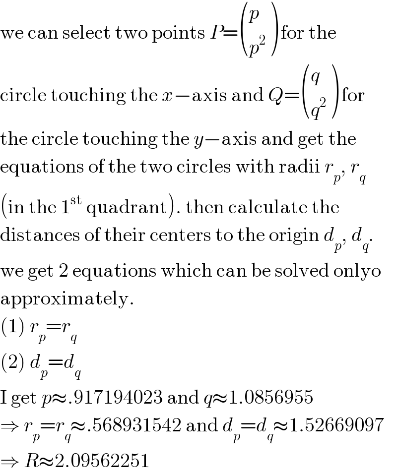 we can select two points P= ((p),(p^2 ) ) for the  circle touching the x−axis and Q= ((q),(q^2 ) ) for  the circle touching the y−axis and get the  equations of the two circles with radii r_p , r_q   (in the 1^(st)  quadrant). then calculate the  distances of their centers to the origin d_p , d_q .  we get 2 equations which can be solved onlyo  approximately.  (1) r_p =r_q   (2) d_p =d_q   I get p≈.917194023 and q≈1.0856955  ⇒ r_p =r_q ≈.568931542 and d_p =d_q ≈1.52669097  ⇒ R≈2.09562251  
