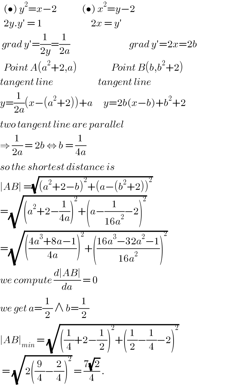   (•) y^2 =x−2              (•) x^2 =y−2    2y.y′ = 1                           2x = y′   grad y′=(1/(2y))=(1/(2a))                                 grad y′=2x=2b    Point A(a^2 +2,a)                   Point B(b,b^2 +2)  tangent line                         tangent line  y=(1/(2a))(x−(a^2 +2))+a      y=2b(x−b)+b^2 +2  two tangent line are parallel  ⇒ (1/(2a)) = 2b ⇔ b = (1/(4a))  so the shortest distance is  ∣AB∣ =(√((a^2 +2−b)^2 +(a−(b^2 +2))^2 ))  =(√((a^2 +2−(1/(4a)))^2 +(a−(1/(16a^2 ))−2)^2 ))  =(√((((4a^3 +8a−1)/(4a)))^2 +(((16a^3 −32a^2 −1)/(16a^2 )))^2 ))  we compute ((d∣AB∣)/da) = 0  we get a=(1/2) ∧ b=(1/2)  ∣AB∣_(min)  = (√(((1/4)+2−(1/2))^2 +((1/2)−(1/4)−2)^2 ))   = (√(2((9/4)−(2/4))^2 )) = ((7(√2))/4) .   