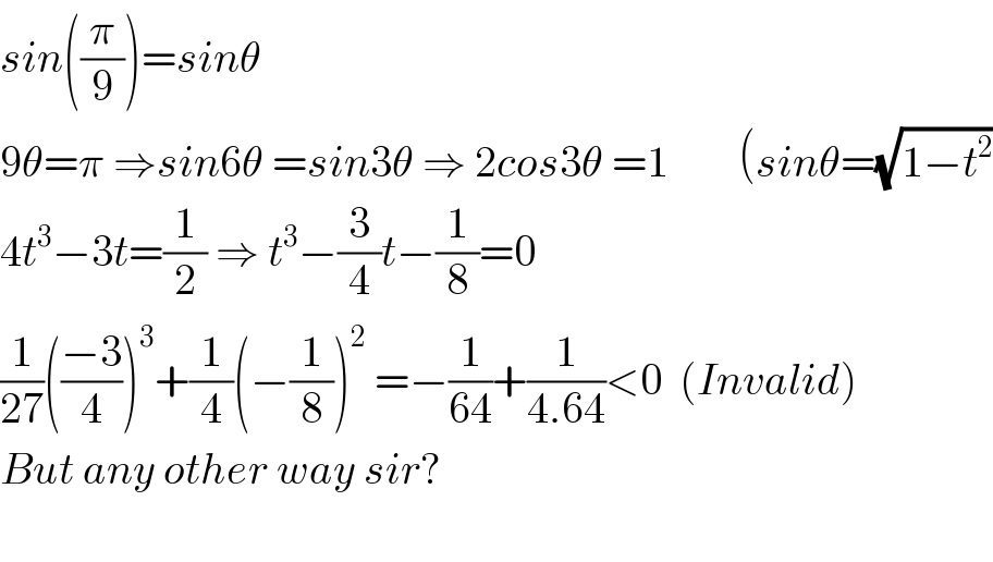 sin((π/9))=sinθ    9θ=π ⇒sin6θ =sin3θ ⇒ 2cos3θ =1        (sinθ=(√(1−t^2 ))  4t^3 −3t=(1/2) ⇒ t^3 −(3/4)t−(1/8)=0  (1/(27))(((−3)/4))^3 +(1/4)(−(1/8))^2  =−(1/(64))+(1/(4.64))<0  (Invalid)  But any other way sir?    