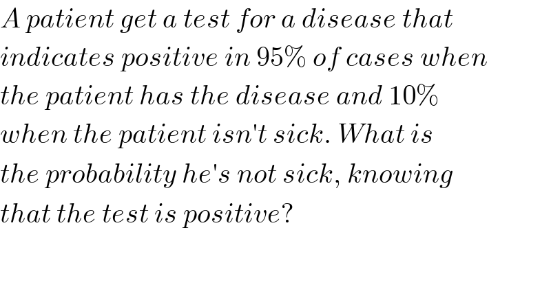 A patient get a test for a disease that   indicates positive in 95% of cases when  the patient has the disease and 10%  when the patient isn′t sick. What is  the probability he′s not sick, knowing  that the test is positive?  