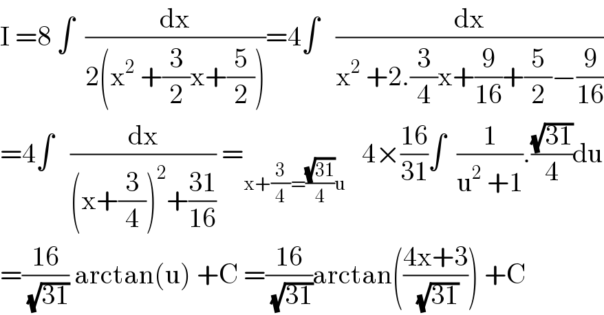 I =8 ∫  (dx/(2(x^2  +(3/2)x+(5/2))))=4∫   (dx/(x^2  +2.(3/4)x+(9/(16))+(5/2)−(9/(16))))  =4∫   (dx/((x+(3/4))^2 +((31)/(16)))) =_(x+(3/4)=((√(31))/4)u)    4×((16)/(31))∫  (1/(u^2  +1)).((√(31))/4)du  =((16)/( (√(31)))) arctan(u) +C =((16)/( (√(31))))arctan(((4x+3)/( (√(31))))) +C  