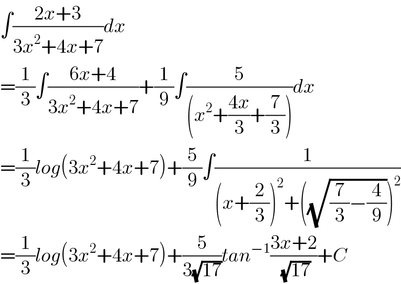 ∫((2x+3)/(3x^2 +4x+7))dx  =(1/3)∫((6x+4)/(3x^2 +4x+7))+(1/9)∫(5/((x^2 +((4x)/3)+(7/3))))dx  =(1/3)log(3x^2 +4x+7)+(5/9)∫(1/((x+(2/3))^2 +((√((7/3)−(4/9))))^2 ))  =(1/3)log(3x^2 +4x+7)+(5/(3(√(17))))tan^(−1) ((3x+2)/( (√(17))))+C  