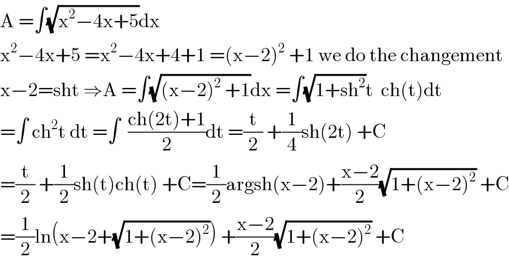 A =∫(√(x^2 −4x+5))dx  x^2 −4x+5 =x^2 −4x+4+1 =(x−2)^2  +1 we do the changement  x−2=sht ⇒A =∫(√((x−2)^2  +1))dx =∫(√(1+sh^2 ))t  ch(t)dt  =∫ ch^2 t dt =∫  ((ch(2t)+1)/2)dt =(t/2) +(1/4)sh(2t) +C  =(t/2) +(1/2)sh(t)ch(t) +C=(1/2)argsh(x−2)+((x−2)/2)(√(1+(x−2)^2 )) +C  =(1/2)ln(x−2+(√(1+(x−2)^2 ))) +((x−2)/2)(√(1+(x−2)^2 )) +C  