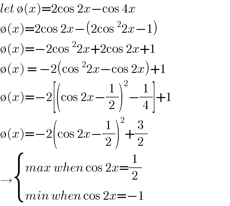 let ∅(x)=2cos 2x−cos 4x   ∅(x)=2cos 2x−(2cos^2 2x−1)  ∅(x)=−2cos^2 2x+2cos 2x+1  ∅(x) = −2(cos^2 2x−cos 2x)+1  ∅(x)=−2[(cos 2x−(1/2))^2 −(1/4)]+1  ∅(x)=−2(cos 2x−(1/2))^2 +(3/2)  → { ((max when cos 2x=(1/2))),((min when cos 2x=−1)) :}  