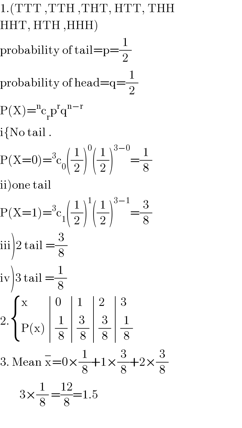 1.(TTT ,TTH ,THT, HTT, THH  HHT, HTH ,HHH)  probability of tail=p=(1/2)  probability of head=q=(1/2)  P(X)=^n c_r p^r q^(n−r)   i{No tail .  P(X=0)=^3 c_0 ((1/2))^0 ((1/2))^(3−0) =(1/8)  ii)one tail  P(X=1)=^3 c_1 ((1/2))^1 ((1/2))^(3−1) =(3/8)  iii)2 tail =(3/8)  iv)3 tail =(1/8)  2. { (x,0,1,2,3),((P(x)),(1/8),((3 )/8),(3/8),(1/8)) :}   3. Mean x^− =0×(1/8)+1×(3/8)+2×(3/8)          3×(1/8) =((12)/8)=1.5    