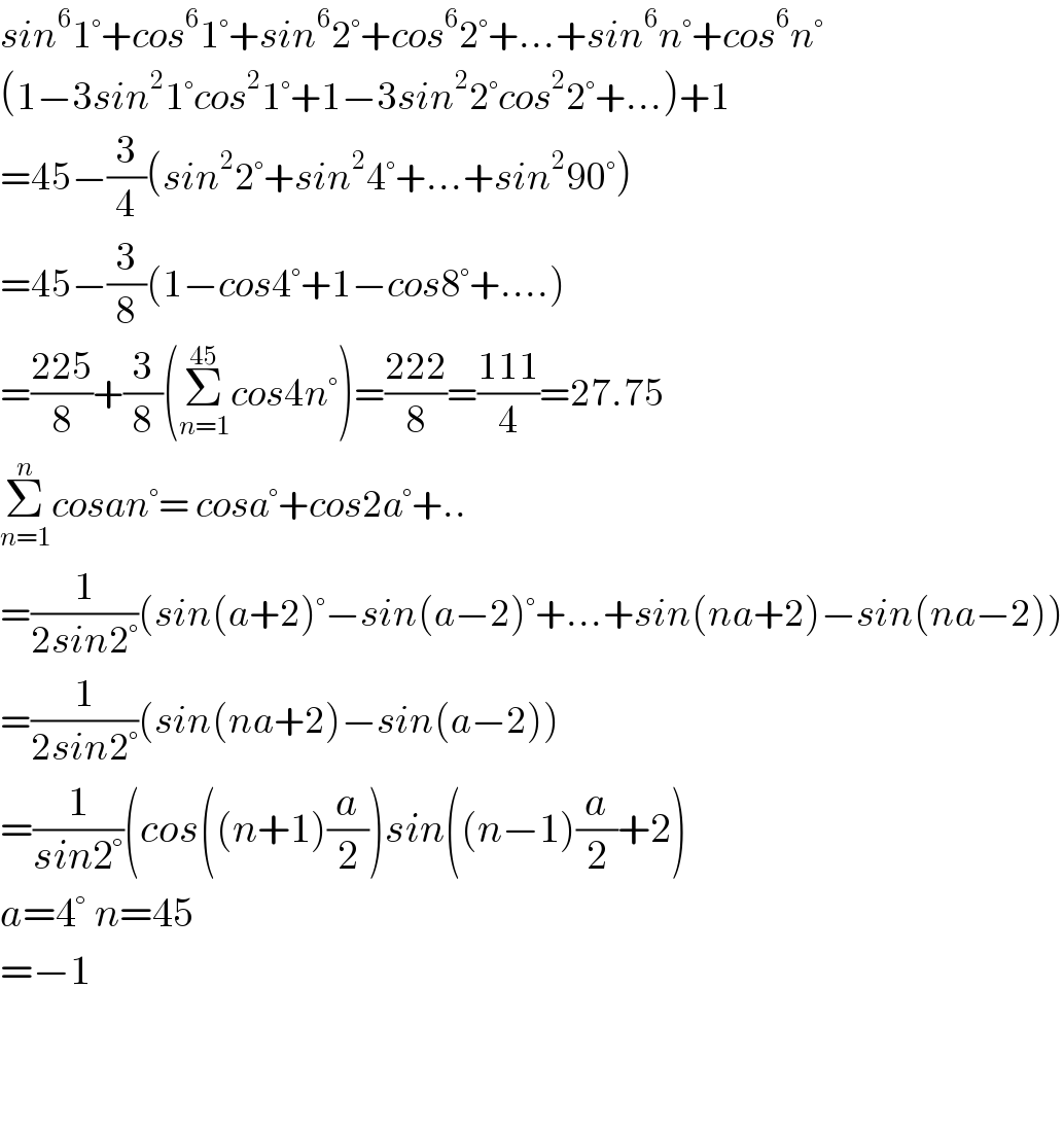 sin^6 1°+cos^6 1°+sin^6 2°+cos^6 2°+...+sin^6 n°+cos^6 n°  (1−3sin^2 1°cos^2 1°+1−3sin^2 2°cos^2 2°+...)+1  =45−(3/4)(sin^2 2°+sin^2 4°+...+sin^2 90°)  =45−(3/8)(1−cos4°+1−cos8°+....)  =((225)/8)+(3/8)(Σ_(n=1) ^(45) cos4n°)=((222)/8)=((111)/4)=27.75  Σ_(n=1) ^n cosan°= cosa°+cos2a°+..  =(1/(2sin2°))(sin(a+2)°−sin(a−2)°+...+sin(na+2)−sin(na−2))  =(1/(2sin2°))(sin(na+2)−sin(a−2))  =(1/(sin2°))(cos((n+1)(a/2))sin((n−1)(a/2)+2)  a=4° n=45  =−1      