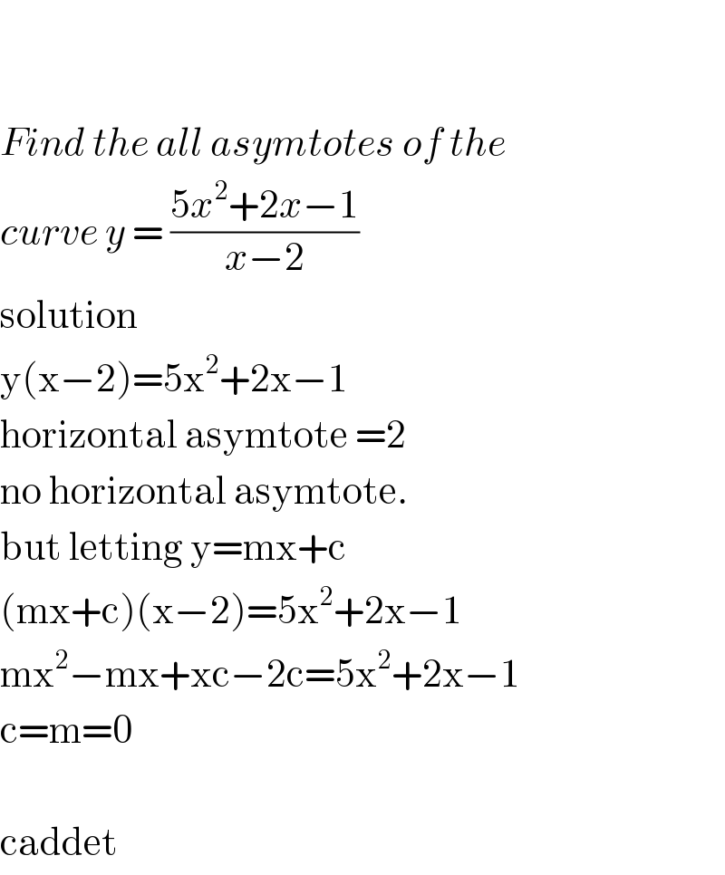     Find the all asymtotes of the  curve y = ((5x^2 +2x−1)/(x−2))  solution  y(x−2)=5x^2 +2x−1  horizontal asymtote =2  no horizontal asymtote.  but letting y=mx+c  (mx+c)(x−2)=5x^2 +2x−1  mx^2 −mx+xc−2c=5x^2 +2x−1  c=m=0    caddet  