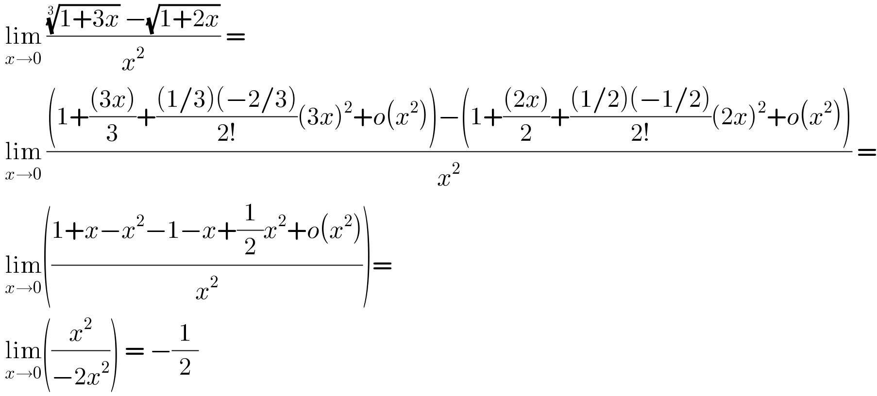  lim_(x→0)  ((((1+3x))^(1/3)  −(√(1+2x)))/x^2 ) =    lim_(x→0)  (((1+(((3x))/3)+(((1/3)(−2/3))/(2!))(3x)^2 +o(x^2 ))−(1+(((2x))/2)+(((1/2)(−1/2))/(2!))(2x)^2 +o(x^2 )))/x^2 ) =   lim_(x→0) (((1+x−x^2 −1−x+(1/2)x^2 +o(x^2 ))/x^2 ))=   lim_(x→0) ((x^2 /(−2x^2 ))) = −(1/2)  