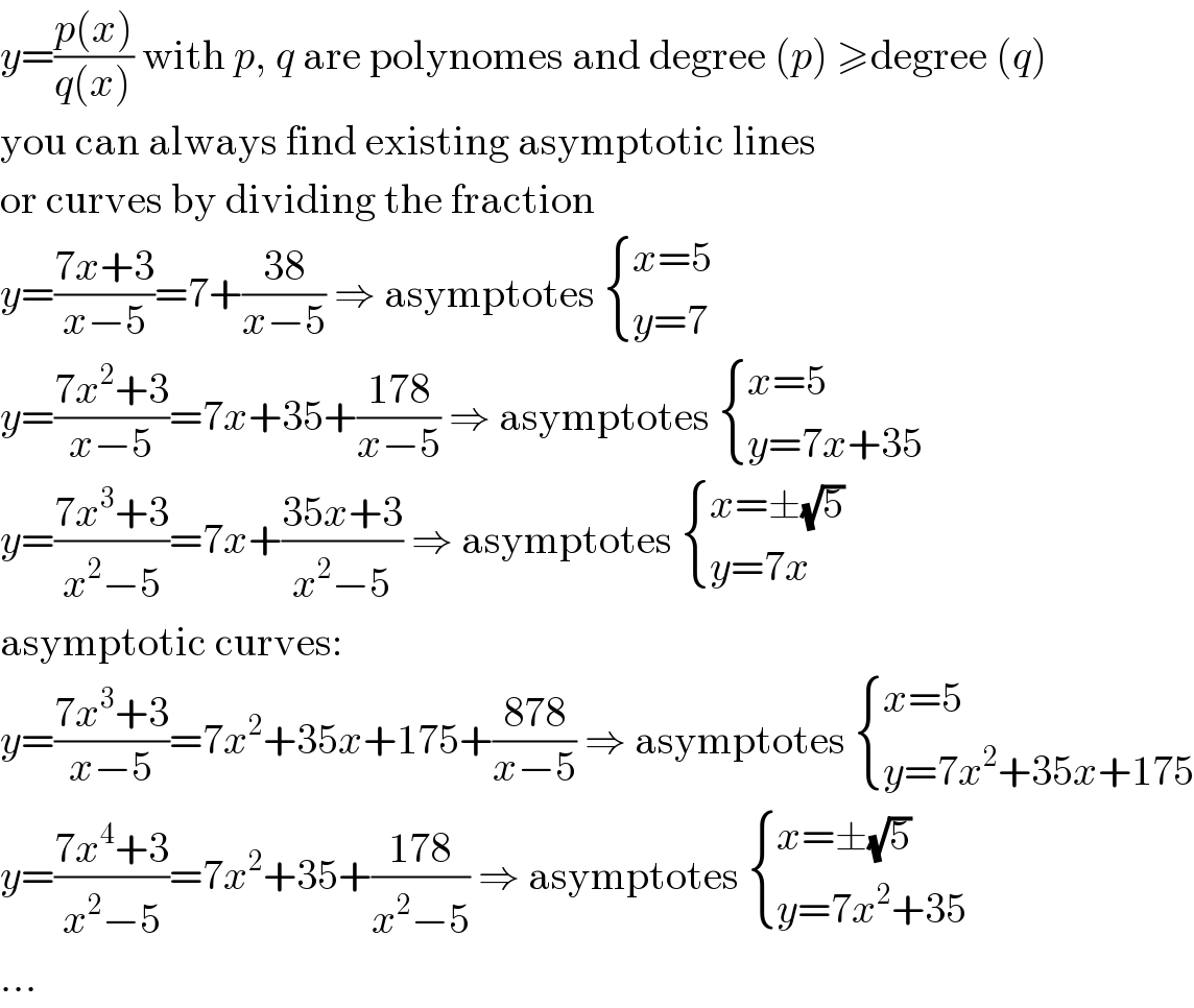 y=((p(x))/(q(x))) with p, q are polynomes and degree (p) ≥degree (q)  you can always find existing asymptotic lines  or curves by dividing the fraction  y=((7x+3)/(x−5))=7+((38)/(x−5)) ⇒ asymptotes  { ((x=5)),((y=7)) :}  y=((7x^2 +3)/(x−5))=7x+35+((178)/(x−5)) ⇒ asymptotes  { ((x=5)),((y=7x+35)) :}  y=((7x^3 +3)/(x^2 −5))=7x+((35x+3)/(x^2 −5)) ⇒ asymptotes  { ((x=±(√5))),((y=7x)) :}  asymptotic curves:  y=((7x^3 +3)/(x−5))=7x^2 +35x+175+((878)/(x−5)) ⇒ asymptotes  { ((x=5)),((y=7x^2 +35x+175)) :}  y=((7x^4 +3)/(x^2 −5))=7x^2 +35+((178)/(x^2 −5)) ⇒ asymptotes  { ((x=±(√5))),((y=7x^2 +35)) :}  ...  