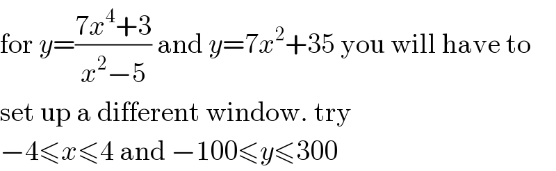 for y=((7x^4 +3)/(x^2 −5)) and y=7x^2 +35 you will have to  set up a different window. try  −4≤x≤4 and −100≤y≤300  