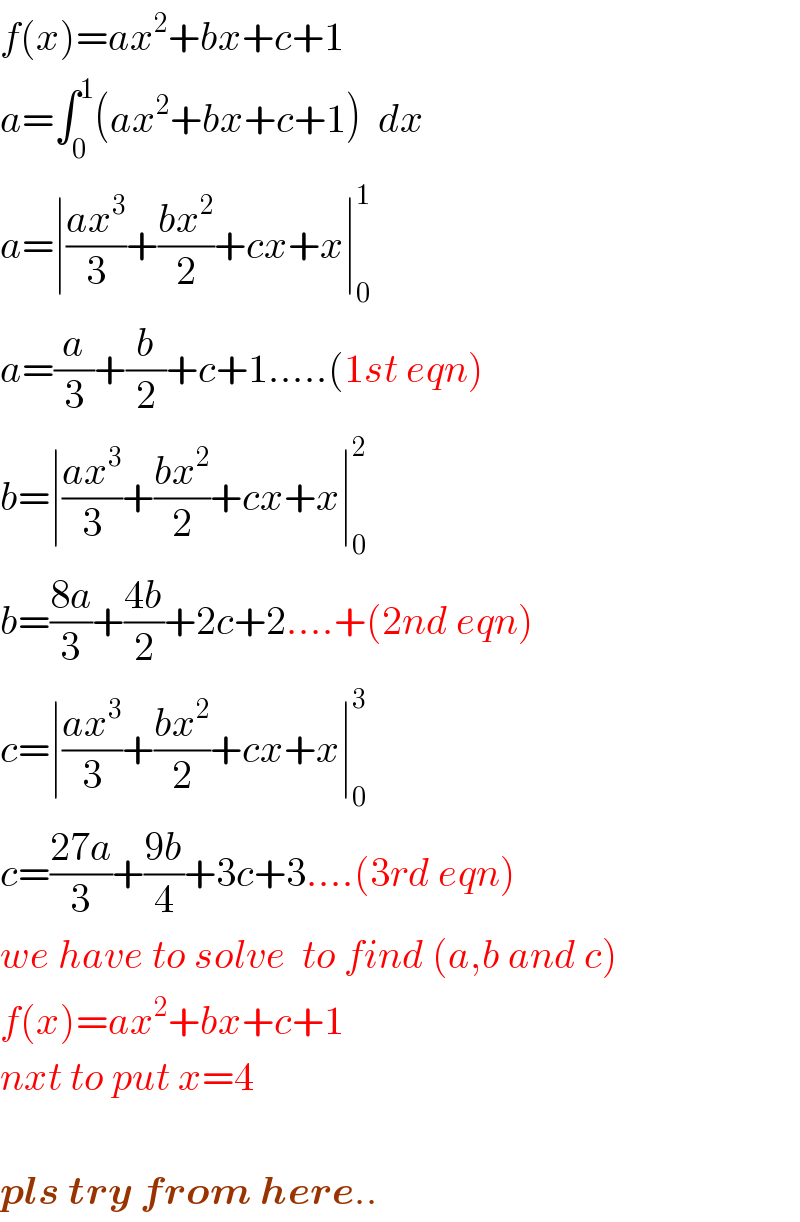f(x)=ax^2 +bx+c+1  a=∫_0 ^1 (ax^2 +bx+c+1)  dx  a=∣((ax^3 )/3)+((bx^2 )/2)+cx+x∣_0 ^1   a=(a/3)+(b/2)+c+1.....(1st eqn)  b=∣((ax^3 )/3)+((bx^2 )/2)+cx+x∣_0 ^2   b=((8a)/3)+((4b)/2)+2c+2....+(2nd eqn)  c=∣((ax^3 )/3)+((bx^2 )/2)+cx+x∣_0 ^3   c=((27a)/3)+((9b)/4)+3c+3....(3rd eqn)  we have to solve  to find (a,b and c)  f(x)=ax^2 +bx+c+1  nxt to put x=4    pls try from here..  