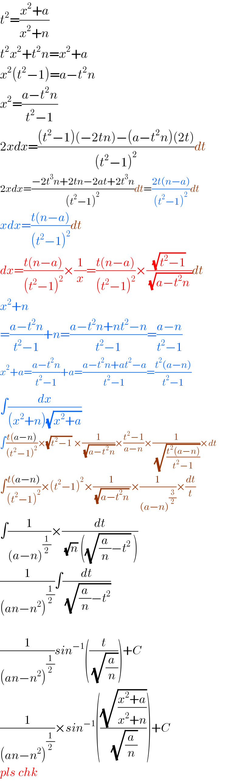 t^2 =((x^2 +a)/(x^2 +n))  t^2 x^2 +t^2 n=x^2 +a  x^2 (t^2 −1)=a−t^2 n  x^2 =((a−t^2 n)/(t^2 −1))  2xdx=(((t^2 −1)(−2tn)−(a−t^2 n)(2t))/((t^2 −1)^2 ))dt  2xdx=((−2t^3 n+2tn−2at+2t^3 n)/((t^2 −1)^2 ))dt=((2t(n−a))/((t^2 −1)^2 ))dt  xdx=((t(n−a))/((t^2 −1)^2 ))dt  dx=((t(n−a))/((t^2 −1)^2 ))×(1/x)=((t(n−a))/((t^2 −1)^2 ))×((√(t^2 −1))/( (√(a−t^2 n ))))dt  x^2 +n  =((a−t^2 n)/(t^2 −1))+n=((a−t^2 n+nt^2 −n)/(t^2 −1))=((a−n)/(t^2 −1))  x^2 +a=((a−t^2 n)/(t^2 −1))+a=((a−t^2 n+at^2 −a)/(t^2 −1))=((t^2 (a−n))/(t^2 −1))  ∫(dx/((x^2 +n)(√(x^2 +a))))  ∫((t(a−n))/((t^2 −1)^2 ))×(√(t^2 −1)) ×(1/( (√(a−t^2 n))))×((t^2 −1)/(a−n))×(1/( (√((t^2 (a−n))/(t^2 −1)))))×dt  ∫((t(a−n))/((t^2 −1)^2 ))×(t^2 −1)^2 ×(1/( (√(a−t^2 n)) ))×(1/((a−n)^(3/2) ))×(dt/t)  ∫(1/((a−n)^(1/2) ))×(dt/( (√n) ((√((a/n)−t^2 )) )))  (1/((an−n^2 )^(1/2) ))∫(dt/( (√((a/n)−t^2 ))))    (1/((an−n^2 )^(1/2) ))sin^(−1) ((t/( (√(a/n)))))+C  (1/((an−n^2 )^(1/2) ))×sin^(−1) (((√((x^2 +a)/(x^2 +n)))/( (√(a/n)))))+C  pls chk  