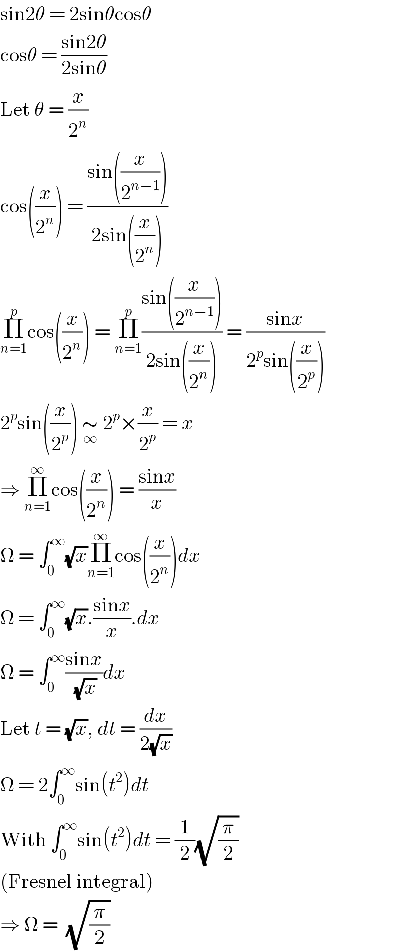 sin2θ = 2sinθcosθ  cosθ = ((sin2θ)/(2sinθ))  Let θ = (x/2^n )  cos((x/2^n )) = ((sin((x/2^(n−1) )))/(2sin((x/2^n ))))  Π_(n=1) ^p cos((x/2^n )) = Π_(n=1) ^p ((sin((x/2^(n−1) )))/(2sin((x/2^n )))) = ((sinx)/(2^p sin((x/2^p ))))  2^p sin((x/2^p )) ∼_∞  2^p ×(x/2^p ) = x  ⇒ Π_(n=1) ^∞ cos((x/2^n )) = ((sinx)/x)  Ω = ∫_0 ^∞ (√x)Π_(n=1) ^∞ cos((x/2^n ))dx  Ω = ∫_0 ^∞ (√x).((sinx)/x).dx  Ω = ∫_0 ^∞ ((sinx)/( (√x)))dx  Let t = (√x), dt = (dx/(2(√x)))  Ω = 2∫_0 ^∞ sin(t^2 )dt  With ∫_0 ^∞ sin(t^2 )dt = (1/2)(√(π/2))  (Fresnel integral)  ⇒ Ω =  (√(π/2))  