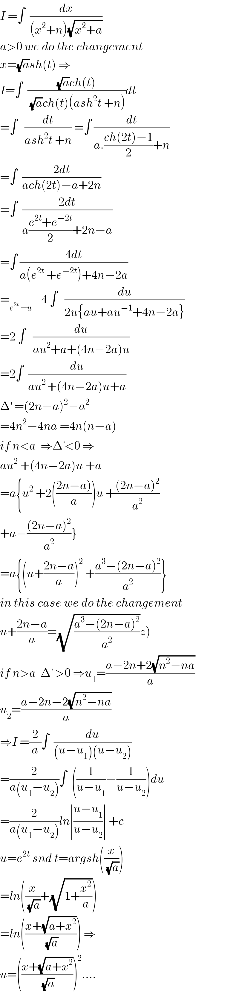 I =∫  (dx/((x^2 +n)(√(x^2 +a))))  a>0 we do the changement  x=(√a)sh(t) ⇒  I=∫  (((√a)ch(t))/( (√a)ch(t)(ash^2 t +n)))dt  =∫   (dt/(ash^2 t +n)) =∫ (dt/(a.((ch(2t)−1)/2)+n))  =∫  ((2dt)/(ach(2t)−a+2n))  =∫  ((2dt)/(a((e^(2t) +e^(−2t) )/2)+2n−a))  =∫ ((4dt)/(a(e^(2t)  +e^(−2t) )+4n−2a))  =_(e^(2t)  =u)     4 ∫   (du/(2u{au+au^(−1) +4n−2a}))  =2 ∫   (du/(au^2 +a+(4n−2a)u))  =2∫  (du/(au^(2 ) +(4n−2a)u+a))  Δ^′  =(2n−a)^2 −a^2   =4n^2 −4na =4n(n−a)  if n<a  ⇒Δ^′ <0 ⇒  au^2  +(4n−2a)u +a  =a{u^2  +2(((2n−a))/a))u +(((2n−a)^2 )/a^2 )  +a−(((2n−a)^2 )/a^2 )}  =a{(u+((2n−a)/a))^2  +((a^3 −(2n−a)^2 )/a^2 )}  in this case we do the changement  u+((2n−a)/a)=(√((a^3 −(2n−a)^2 )/a^2 ))z)  if n>a  Δ^′  >0 ⇒u_1 =((a−2n+2(√(n^2 −na)))/a)  u_2 =((a−2n−2(√(n^2 −na)))/a)  ⇒I =(2/a)∫  (du/((u−u_1 )(u−u_2 )))  =(2/(a(u_1 −u_2 )))∫  ((1/(u−u_1 ))−(1/(u−u_2 )))du  =(2/(a(u_1 −u_2 )))ln∣((u−u_1 )/(u−u_2 ))∣ +c  u=e^(2t)  snd t=argsh((x/( (√a))))   =ln((x/( (√a)))+(√(1+(x^2 /a))))  =ln(((x+(√(a+x^2 )))/( (√a)))) ⇒  u=(((x+(√(a+x^2 )))/( (√a))))^2 ....  