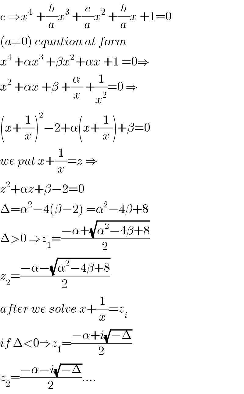 e ⇒x^(4 )  +(b/a)x^3  +(c/a)x^2  +(b/a)x +1=0  (a≠0) equation at form  x^4  +αx^3  +βx^(2 ) +αx +1 =0⇒  x^2  +αx +β +(α/x) +(1/x^2 )=0 ⇒  (x+(1/x))^2 −2+α(x+(1/x))+β=0  we put x+(1/x)=z ⇒  z^2 +αz+β−2=0  Δ=α^2 −4(β−2) =α^2 −4β+8  Δ>0 ⇒z_1 =((−α+(√(α^2 −4β+8)))/2)  z_2 =((−α−(√(α^2 −4β+8)))/2)  after we solve x+(1/x)=z_i   if Δ<0⇒z_1 =((−α+i(√(−Δ)))/2)  z_2 =((−α−i(√(−Δ)))/2)....  
