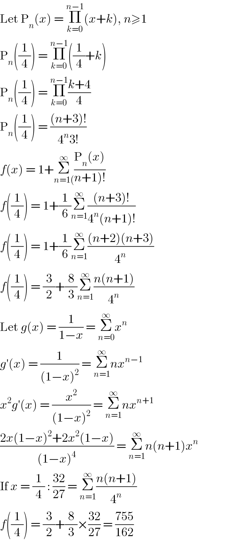 Let P_n (x) = Π_(k=0) ^(n−1) (x+k), n≥1  P_n ((1/4)) = Π_(k=0) ^(n−1) ((1/4)+k)  P_n ((1/4)) = Π_(k=0) ^(n−1) ((k+4)/4)  P_n ((1/4)) = (((n+3)!)/(4^n 3!))  f(x) = 1+Σ_(n=1() ^∞ ((P_n (x))/(n+1)!))  f((1/4)) = 1+(1/6)Σ_(n=1) ^∞ (((n+3)!)/(4^n (n+1)!))  f((1/4)) = 1+(1/6)Σ_(n=1) ^∞ (((n+2)(n+3))/4^n )  f((1/4)) = (3/2)+(8/3)Σ_(n=1) ^∞ ((n(n+1))/4^n )  Let g(x) = (1/(1−x)) = Σ_(n=0) ^∞ x^n   g′(x) = (1/((1−x)^2 )) = Σ_(n=1) ^∞ nx^(n−1)   x^2 g′(x) = (x^2 /((1−x)^2 )) = Σ_(n=1) ^∞ nx^(n+1)   ((2x(1−x)^2 +2x^2 (1−x))/((1−x)^4 )) = Σ_(n=1) ^∞ n(n+1)x^n   If x = (1/4) : ((32)/(27)) = Σ_(n=1) ^∞ ((n(n+1))/4^n )  f((1/4)) = (3/2)+(8/3)×((32)/(27)) = ((755)/(162))  