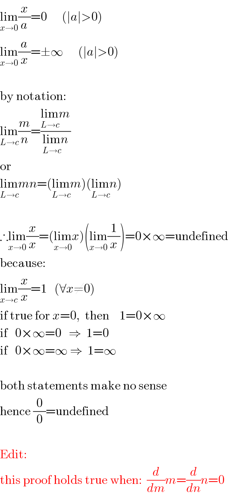 lim_(x→0) (x/a)=0      (∣a∣>0)  lim_(x→0) (a/x)=±∞      (∣a∣>0)     by notation:  lim_(L→c) (m/n)=((lim_(L→c) m)/(lim_(L→c) n))  or  lim_(L→c) mn=(lim_(L→c) m)(lim_(L→c) n)    ∴lim_(x→0) (x/x)=(lim_(x→0) x)(lim_(x→0) (1/x))=0×∞=undefined  because:  lim_(x→c) (x/x)=1   (∀x≠0)  if true for x=0,  then    1=0×∞  if   0×∞=0   ⇒  1=0  if   0×∞=∞ ⇒  1=∞    both statements make no sense  hence (0/0)=undefined     Edit:  this proof holds true when:  (d/dm)m=(d/dn)n=0  