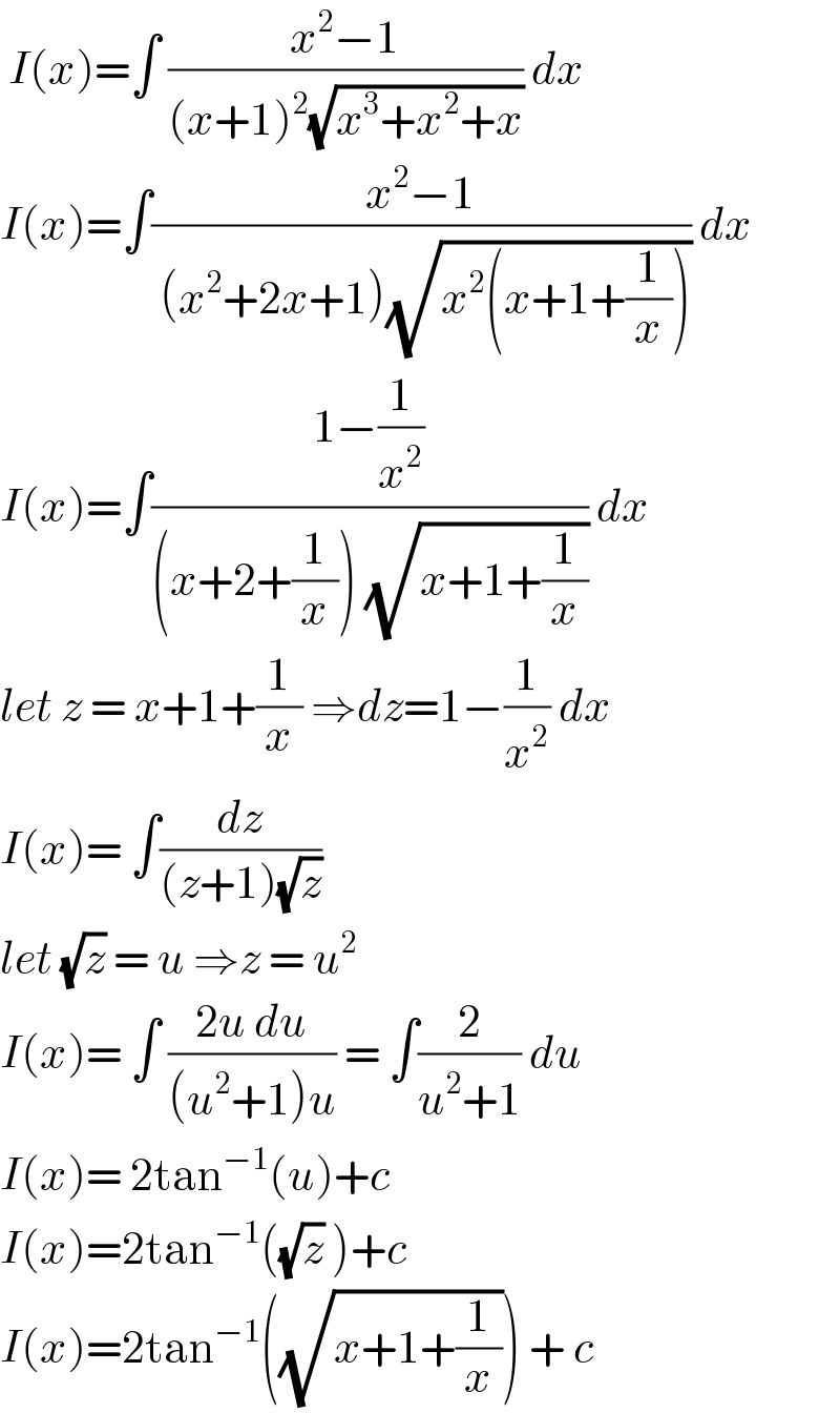  I(x)=∫ ((x^2 −1)/((x+1)^2 (√(x^3 +x^2 +x)))) dx  I(x)=∫((x^2 −1)/( (x^2 +2x+1)(√(x^2 (x+1+(1/x)))))) dx  I(x)=∫((1−(1/x^2 ))/((x+2+(1/x)) (√(x+1+(1/x))))) dx  let z = x+1+(1/x) ⇒dz=1−(1/x^2 ) dx  I(x)= ∫(dz/((z+1)(√z)))   let (√z) = u ⇒z = u^2   I(x)= ∫ ((2u du)/((u^2 +1)u)) = ∫(2/(u^2 +1)) du  I(x)= 2tan^(−1) (u)+c   I(x)=2tan^(−1) ((√z) )+c  I(x)=2tan^(−1) ((√(x+1+(1/x)))) + c   