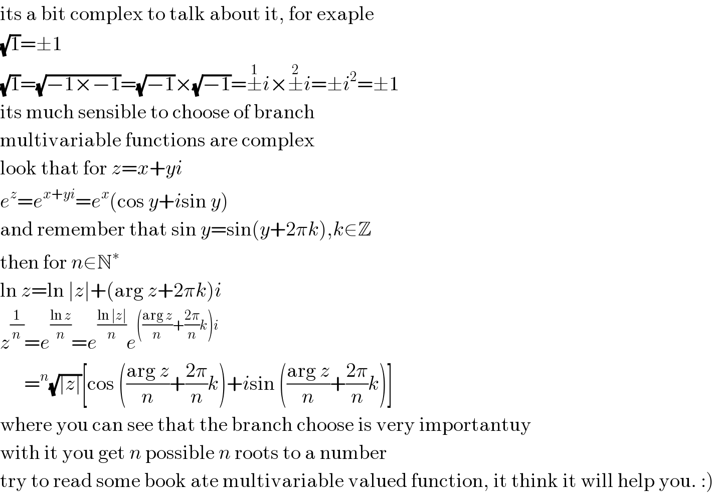 its a bit complex to talk about it, for exaple  (√1)=±1  (√1)=(√(−1×−1))=(√(−1))×(√(−1))=±^1 i×±^2 i=±i^2 =±1  its much sensible to choose of branch  multivariable functions are complex  look that for z=x+yi  e^z =e^(x+yi) =e^x (cos y+isin y)  and remember that sin y=sin(y+2πk),k∈Z  then for n∈N^∗   ln z=ln ∣z∣+(arg z+2πk)i  z^(1/n) =e^((ln z)/n) =e^((ln ∣z∣)/n) e^((((arg z)/n)+((2π)/n)k)i)         =^n (√(∣z∣))[cos (((arg z)/n)+((2π)/n)k)+isin (((arg z)/n)+((2π)/n)k)]  where you can see that the branch choose is very importantuy  with it you get n possible n roots to a number  try to read some book ate multivariable valued function, it think it will help you. :)  