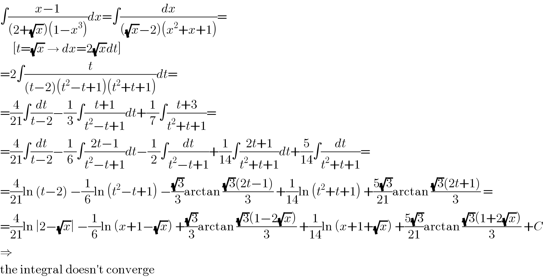 ∫((x−1)/((2+(√x))(1−x^3 )))dx=∫(dx/(((√x)−2)(x^2 +x+1)))=       [t=(√x) → dx=2(√x)dt]  =2∫(t/((t−2)(t^2 −t+1)(t^2 +t+1)))dt=  =(4/(21))∫(dt/(t−2))−(1/3)∫((t+1)/(t^2 −t+1))dt+(1/7)∫((t+3)/(t^2 +t+1))=  =(4/(21))∫(dt/(t−2))−(1/6)∫((2t−1)/(t^2 −t+1))dt−(1/2)∫(dt/(t^2 −t+1))+(1/(14))∫((2t+1)/(t^2 +t+1))dt+(5/(14))∫(dt/(t^2 +t+1))=  =(4/(21))ln (t−2) −(1/6)ln (t^2 −t+1) −((√3)/3)arctan (((√3)(2t−1))/3) +(1/(14))ln (t^2 +t+1) +((5(√3))/(21))arctan (((√3)(2t+1))/3) =  =(4/(21))ln ∣2−(√x)∣ −(1/6)ln (x+1−(√x)) +((√3)/3)arctan (((√3)(1−2(√x)))/3) +(1/(14))ln (x+1+(√x)) +((5(√3))/(21))arctan (((√3)(1+2(√x)))/3) +C  ⇒  the integral doesn′t converge  