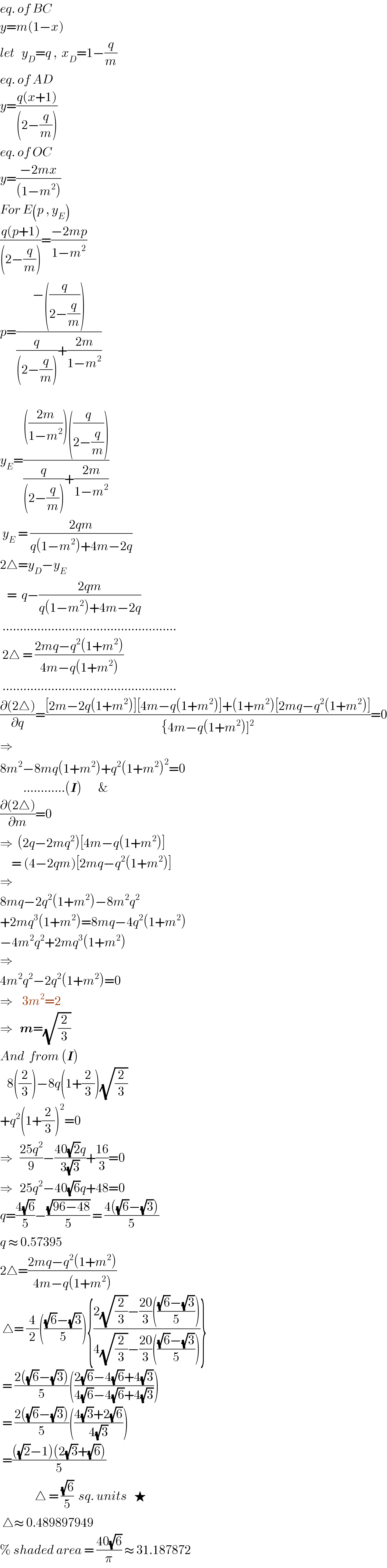 eq. of BC  y=m(1−x)  let   y_D =q ,  x_D =1−(q/m)  eq. of AD  y=((q(x+1))/((2−(q/m))))  eq. of OC  y=((−2mx)/((1−m^2 )))  For E(p , y_E )  ((q(p+1))/((2−(q/m))))=((−2mp)/(1−m^2 ))  p=((−((q/(2−(q/m)))))/((q/((2−(q/m))))+((2m)/(1−m^2 ))))    y_E =(((((2m)/(1−m^2 )))((q/(2−(q/m)))))/((q/((2−(q/m))))+((2m)/(1−m^2 ))))   y_E  = ((2qm)/(q(1−m^2 )+4m−2q))  2△=y_D −y_E      =  q−((2qm)/(q(1−m^2 )+4m−2q))   ..................................................   2△ = ((2mq−q^2 (1+m^2 ))/(4m−q(1+m^2 )))   ..................................................  ((∂(2△))/∂q)=(([2m−2q(1+m^2 )][4m−q(1+m^2 )]+(1+m^2 )[2mq−q^2 (1+m^2 )])/({4m−q(1+m^2 )]^2 ))=0  ⇒  8m^2 −8mq(1+m^2 )+q^2 (1+m^2 )^2 =0            ............(I)       &  ((∂(2△))/∂m)=0  ⇒  (2q−2mq^2 )[4m−q(1+m^2 )]       = (4−2qm)[2mq−q^2 (1+m^2 )]  ⇒   8mq−2q^2 (1+m^2 )−8m^2 q^2   +2mq^3 (1+m^2 )=8mq−4q^2 (1+m^2 )  −4m^2 q^2 +2mq^3 (1+m^2 )  ⇒  4m^2 q^2 −2q^2 (1+m^2 )=0  ⇒    3m^2 =2  ⇒   m=(√(2/3))     And  from (I)     8((2/3))−8q(1+(2/3))(√(2/3))  +q^2 (1+(2/3))^2 =0  ⇒   ((25q^2 )/9)−((40(√2)q)/(3(√3)))+((16)/3)=0  ⇒   25q^2 −40(√6)q+48=0  q=((4(√6))/5)−((√(96−48))/5) = ((4((√6)−(√3)))/5)  q ≈ 0.57395  2△=((2mq−q^2 (1+m^2 ))/(4m−q(1+m^2 )))   △= (4/2)((((√6)−(√3))/5)){((2(√(2/3))−((20)/3)((((√6)−(√3))/5)))/(4(√(2/3))−((20)/3)((((√6)−(√3))/5))))}   = ((2((√6)−(√3)))/5)(((2(√6)−4(√6)+4(√3))/(4(√6)−4(√6)+4(√3))))   = ((2((√6)−(√3)))/5)(((4(√3)+2(√6))/(4(√3))))   =((((√2)−1)(2(√3)+(√6)))/5)                 △ = ((√6)/5)  sq. units   ★   △≈ 0.489897949  % shaded area = ((40(√6))/π) ≈ 31.187872  