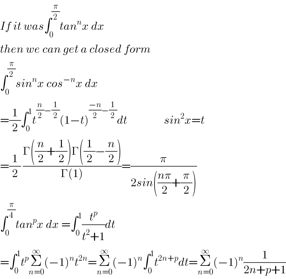 If it was∫_0 ^(π/2) tan^n x dx  then we can get a closed form  ∫_0 ^(π/2) sin^n x cos^(−n) x dx  =(1/2)∫_0 ^1 t^((n/2)−(1/2)) (1−t)^(((−n)/2)−(1/2)) dt                sin^2 x=t  =(1/2) ((Γ((n/2)+(1/2))Γ((1/2)−(n/2)))/(Γ(1)))=(π/(2sin(((nπ)/2)+(π/2))))  ∫_0 ^(π/4) tan^p x dx =∫_0 ^1 (t^p /(t^2 +1))dt                  =∫_0 ^1 t^p Σ_(n=0) ^∞ (−1)^n t^(2n) =Σ_(n=0) ^∞ (−1)^n ∫_0 ^1 t^(2n+p) dt=Σ_(n=0) ^∞ (−1)^n (1/(2n+p+1))  