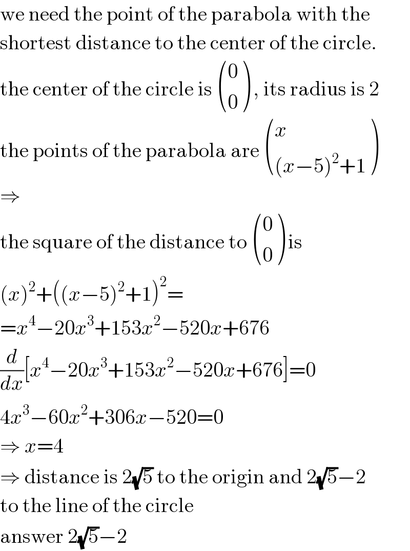 we need the point of the parabola with the  shortest distance to the center of the circle.  the center of the circle is  ((0),(0) ) , its radius is 2  the points of the parabola are  ((x),(((x−5)^2 +1)) )  ⇒  the square of the distance to  ((0),(0) ) is  (x)^2 +((x−5)^2 +1)^2 =  =x^4 −20x^3 +153x^2 −520x+676  (d/dx)[x^4 −20x^3 +153x^2 −520x+676]=0  4x^3 −60x^2 +306x−520=0  ⇒ x=4  ⇒ distance is 2(√5) to the origin and 2(√5)−2  to the line of the circle  answer 2(√5)−2  