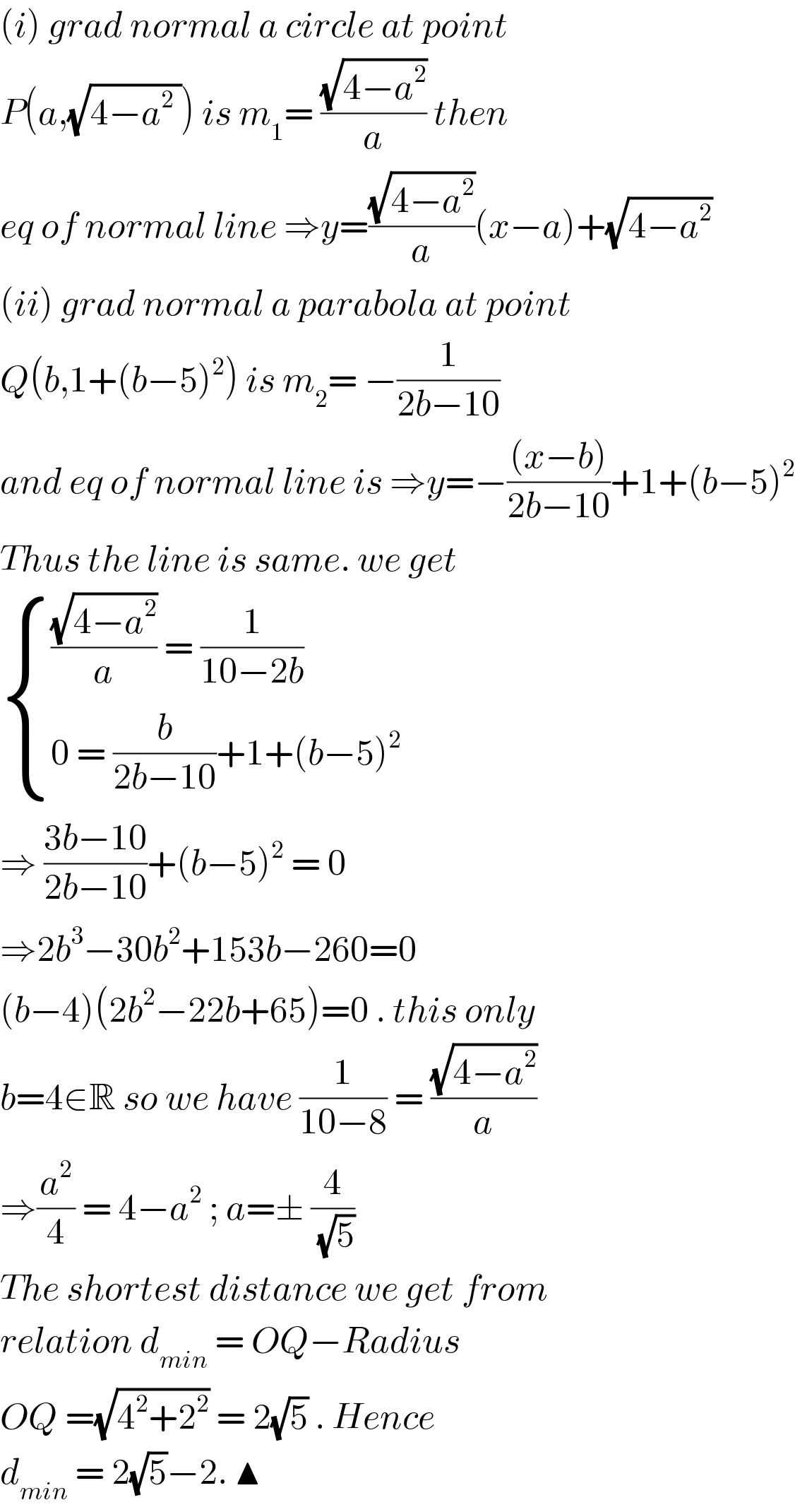 (i) grad normal a circle at point   P(a,(√(4−a^2  ))) is m_1 = ((√(4−a^2 ))/a) then   eq of normal line ⇒y=((√(4−a^2 ))/a)(x−a)+(√(4−a^2 ))  (ii) grad normal a parabola at point  Q(b,1+(b−5)^2 ) is m_2 = −(1/(2b−10))  and eq of normal line is ⇒y=−(((x−b))/(2b−10))+1+(b−5)^2   Thus the line is same. we get    { ((((√(4−a^2 ))/a) = (1/(10−2b)))),((0 = (b/(2b−10))+1+(b−5)^2 )) :}  ⇒ ((3b−10)/(2b−10))+(b−5)^2  = 0  ⇒2b^3 −30b^2 +153b−260=0  (b−4)(2b^2 −22b+65)=0 . this only  b=4∈R so we have (1/(10−8)) = ((√(4−a^2 ))/a)  ⇒(a^2 /4) = 4−a^2  ; a=± (4/( (√5)))   The shortest distance we get from   relation d_(min)  = OQ−Radius  OQ =(√(4^2 +2^2 )) = 2(√5) . Hence   d_(min)  = 2(√5)−2. ▲  