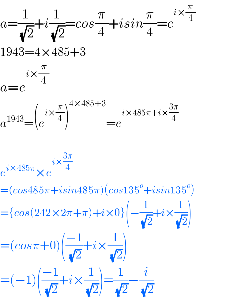 a=(1/( (√2)))+i(1/( (√2)))=cos(π/4)+isin(π/4)=e^(i×(π/4))   1943=4×485+3  a=e^(i×(π/4))   a^(1943) =(e^(i×(π/4)) )^(4×485+3) =e^(i×485π+i×((3π)/4))     e^(i×485π) ×e^(i×((3π)/4))   =(cos485π+isin485π)(cos135^o +isin135^o )  ={cos(242×2π+π)+i×0}(−(1/( (√2)))+i×(1/( (√2))))  =(cosπ+0)(((−1)/( (√2)))+i×(1/( (√2))))  =(−1)(((−1)/( (√2)))+i×(1/( (√2))))=(1/( (√2)))−(i/( (√2)))  