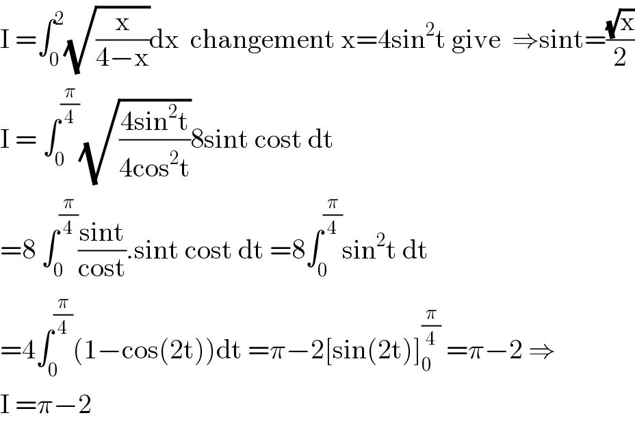 I =∫_0 ^2 (√(x/(4−x)))dx  changement x=4sin^2 t give  ⇒sint=((√x)/2)  I = ∫_0 ^(π/4) (√((4sin^2 t)/(4cos^2 t)))8sint cost dt  =8 ∫_0 ^(π/4) ((sint)/(cost)).sint cost dt =8∫_0 ^(π/4) sin^2 t dt  =4∫_0 ^(π/4) (1−cos(2t))dt =π−2[sin(2t)]_0 ^(π/4)  =π−2 ⇒  I =π−2  