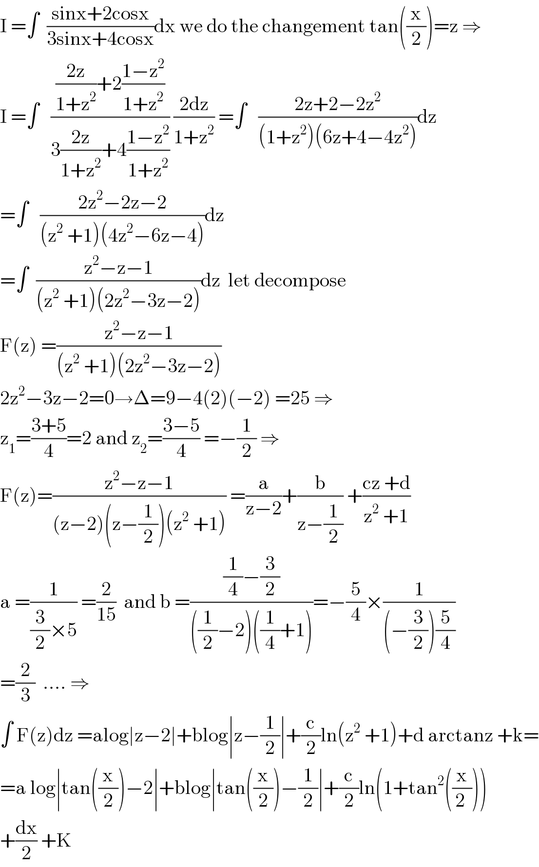 I =∫  ((sinx+2cosx)/(3sinx+4cosx))dx we do the changement tan((x/2))=z ⇒  I =∫   ((((2z)/(1+z^2 ))+2((1−z^2 )/(1+z^2 )))/(3((2z)/(1+z^2 ))+4((1−z^2 )/(1+z^2 )))) ((2dz)/(1+z^2 )) =∫   ((2z+2−2z^2 )/((1+z^2 )(6z+4−4z^2 )))dz  =∫   ((2z^2 −2z−2)/((z^2  +1)(4z^2 −6z−4)))dz  =∫  ((z^2 −z−1)/((z^2  +1)(2z^2 −3z−2)))dz  let decompose  F(z) =((z^2 −z−1)/((z^2  +1)(2z^2 −3z−2)))  2z^2 −3z−2=0→Δ=9−4(2)(−2) =25 ⇒  z_1 =((3+5)/4)=2 and z_2 =((3−5)/4) =−(1/2) ⇒  F(z)=((z^2 −z−1)/((z−2)(z−(1/2))(z^2  +1))) =(a/(z−2))+(b/(z−(1/2))) +((cz +d)/(z^2  +1))  a =(1/((3/2)×5)) =(2/(15))  and b =(((1/4)−(3/2))/(((1/2)−2)((1/4)+1)))=−(5/4)×(1/((−(3/2))(5/4)))  =(2/3)  .... ⇒  ∫ F(z)dz =alog∣z−2∣+blog∣z−(1/2)∣+(c/2)ln(z^2  +1)+d arctanz +k=  =a log∣tan((x/2))−2∣+blog∣tan((x/2))−(1/2)∣+(c/2)ln(1+tan^2 ((x/(2 ))))  +(dx/2) +K  